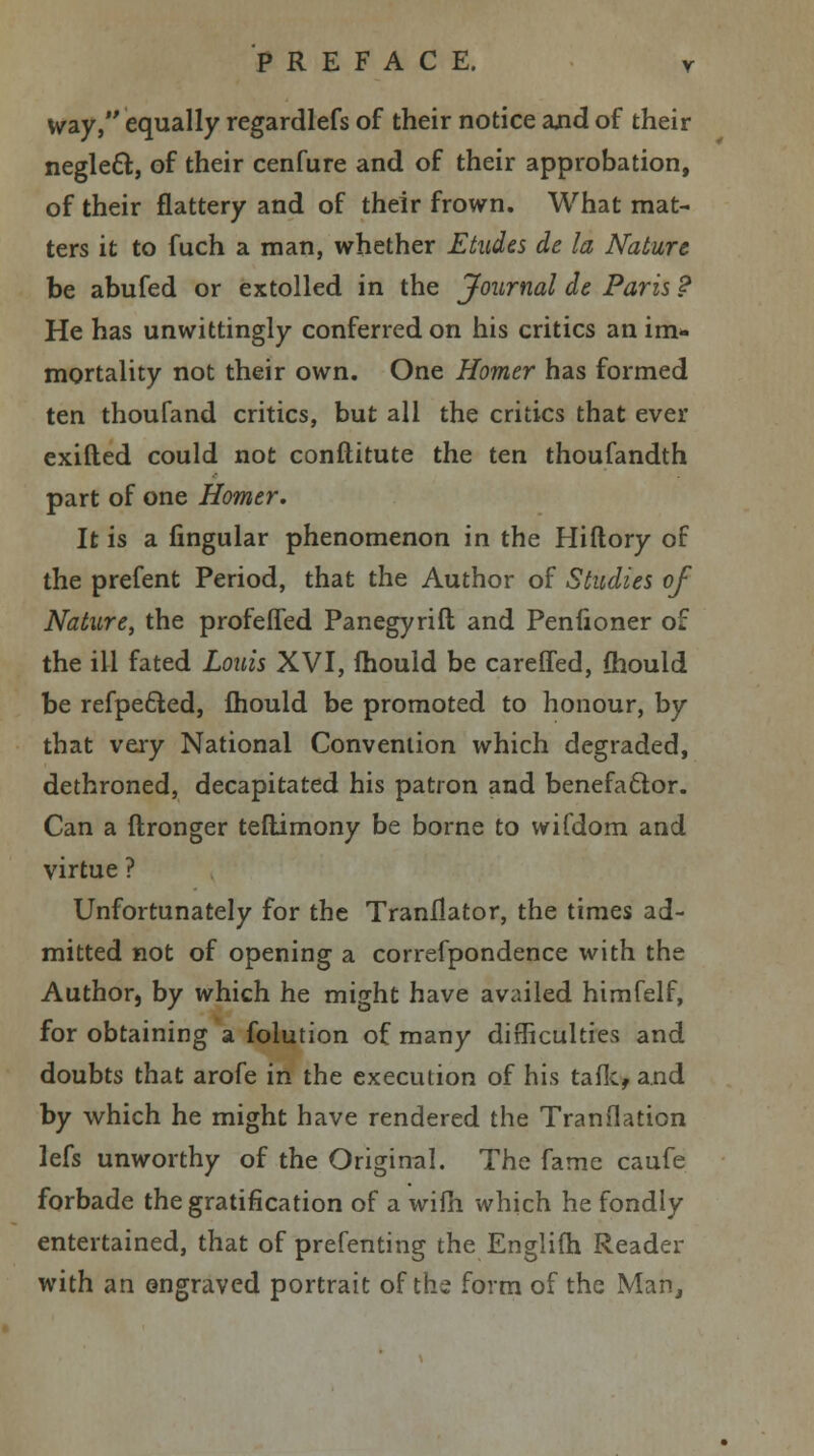 way, equally regardlefs of their notice and of their neglect, of their cenfure and of their approbation, of their flattery and of their frown. What mat- ters it to fuch a man, whether Etudes de la Nature be abufed or extolled in the Journal de Paris ? He has unwittingly conferred on his critics an im- mortality not their own. One Homer has formed ten thoufand critics, but all the critics that ever exifted could not constitute the ten thoufandth part of one Homer. It is a lingular phenomenon in the Hiftory of the prefent Period, that the Author of Studies of Nature, the profeffed Panegyrift and Penfioner of the ill fated Louis XVI, Ihould be careffed, fhould be refpe&ed, mould be promoted to honour, by that very National Convention which degraded, dethroned, decapitated his patron and benefactor. Can a ftronger teflimony be borne to wifdom and virtue ? Unfortunately for the Tranflator, the times ad- mitted not of opening a correfpondence with the Author, by which he might have availed himfelf, for obtaining a folution of many difficulties and doubts that arofe in the execution of his talk, and by which he might have rendered the Translation lefs unworthy of the Original. The fame caufe forbade the gratification of a wifh which he fondly entertained, that of prefenting the Englifh Reader with an engraved portrait of the form of the Man,