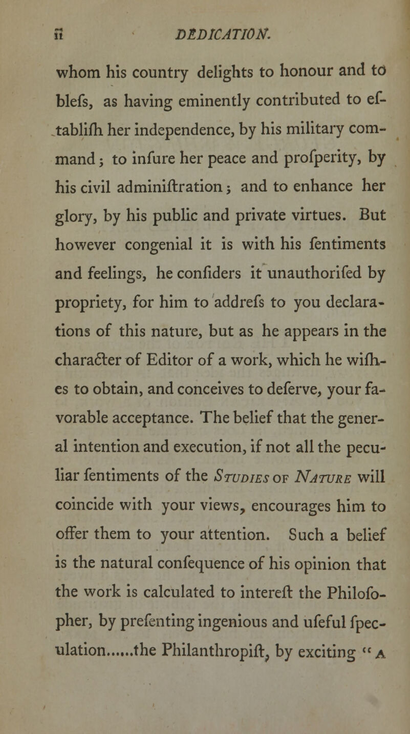 fi DEDICATION. whom his country delights to honour and to blefs, as having eminently contributed to ef- tablifh her independence, by his military com- mand j to infure her peace and profperity, by his civil adminiftration •, and to enhance her glory, by his public and private virtues. But however congenial it is with his fentiments and feelings, he confiders it unauthorifed by propriety, for him to addrefs to you declara- tions of this nature, but as he appears in the character of Editor of a work, which he willi- es to obtain, and conceives to deferve, your fa- vorable acceptance. The belief that the gener- al intention and execution, if not all the pecu- liar fentiments of the Studies of Nature will coincide with your views, encourages him to offer them to your attention. Such a belief is the natural confequence of his opinion that the work is calculated to intereft the Philofo- pher, by prefenting ingenious and ufeful fpec- ulation the Philanthropic, by exciting a