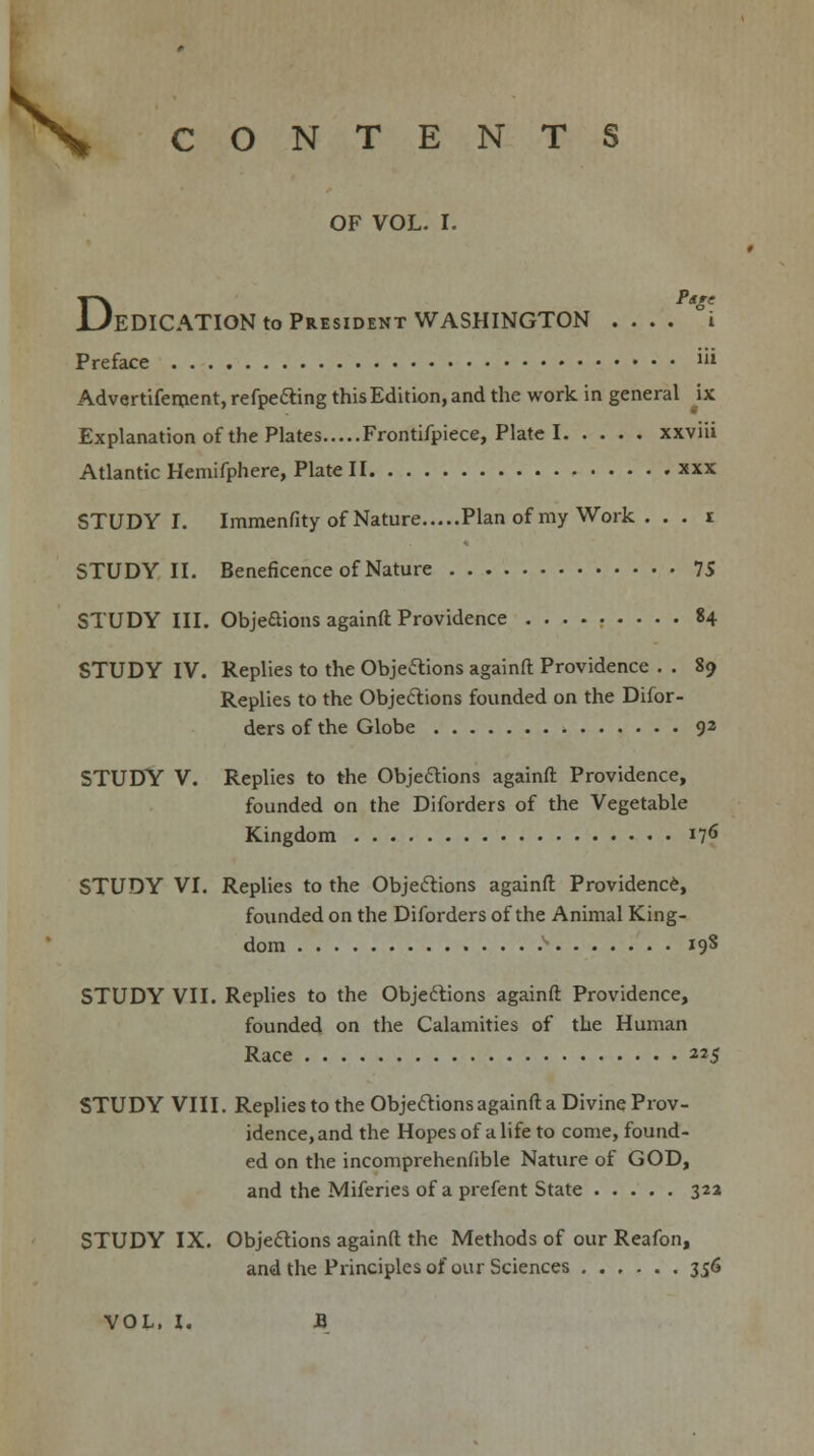 \ CONTENTS OF VOL. I. DPtge EDICATION to President WASHINGTON .... i Preface lil Advertifement, refpe&ing this Edition, and the work in general ix Explanation of the Plates Frontifpiece, Plate I xxviii Atlantic Hemifphere, Plate II xxx STUDY I. Immenfity of Nature Plan of my Work .. . i STUDY II. Beneficence of Nature 75 STUDY III. Obje&ions againft Providence 84 STUDY IV. Replies to the Objections againft Providence . . 89 Replies to the Objections founded on the Difor- ders of the Globe 92 STUDY V. Replies to the Objections againft Providence, founded on the Diforders of the Vegetable Kingdom 176 STUDY VI. Replies to the Objections againft Providence, founded on the Diforders of the Animal King- dom v 19S STUDY VII. Replies to the Objections againft Providence, founded on the Calamities of the Human Race 225 STUDY VIII. Replies to the Objections againft a Divine Prov- idence, and the Hopes of a life to come, found- ed on the incomprehenfible Nature of GOD, and the Miferies of a prefent State 32a STUDY IX. Objections againft the Methods of our Reafon, and the Principles of our Sciences 356