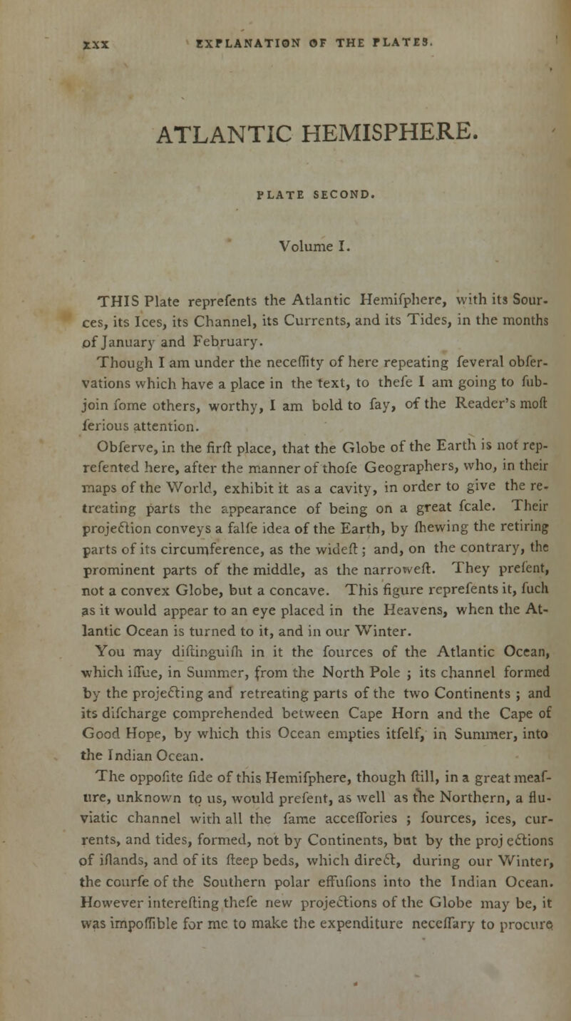 ATLANTIC HEMISPHERE. PLATE SECOND. Volume I. THIS Plate reprefents the Atlantic Hemifphere, with its Sour- ces, its Ices, its Channel, its Currents, and its Tides, in the months of January and February. Though I am under the neceflity of here repeating feveral obfer- vations which have a place in the text, to thefe I am going to fub- join fome others, worthy, I am bold to fay, of the Reader's moft ierious attention. Obferve, in the firft place, that the Globe of the Earth is not rep- rcfented here, after the manner of thofe Geographers, who, in their maps of the World, exhibit it as a cavity, in order to give the re- treating parts the appearance of being on a great fcale. Their projection conveys a falfe idea of the Earth, by fhewing the retiring parts of its circumference, as the wideft; and, on the contrary, the prominent parts of the middle, as the narroweft. They prefent, not a convex Globe, but a concave. This figure reprefents it, hich as it would appear to an eye placed in the Heavens, when the At- lantic Ocean is turned to it, and in our Winter. You may diftinguifh in it the fources of the Atlantic Ocean, which iiTue, in Summer, from the North Pole ; its channel formed by the projecting and retreating parts of the two Continents ; and its difcharge comprehended between Cape Horn and the Cape of Good Hope, by which this Ocean empties itfelf, in Summer, into the Indian Ocean. The oppofite fide of this Hemifphere, though (till, in a great meaf- ure, unknown to us, would prefent, as well as the Northern, a flu- viatic channel with all the fame acceflories ; fources, ices, cur- rents, and tides, formed, not by Continents, but by the proj eclions of iflands, and of its deep beds, which direct, during our Winter, the courfe of the Southern polar efFufions into the Indian Ocean. However interelting thcfe new projections of the Globe may be, it was impoffible for me to make the expenditure neceflary to procure.