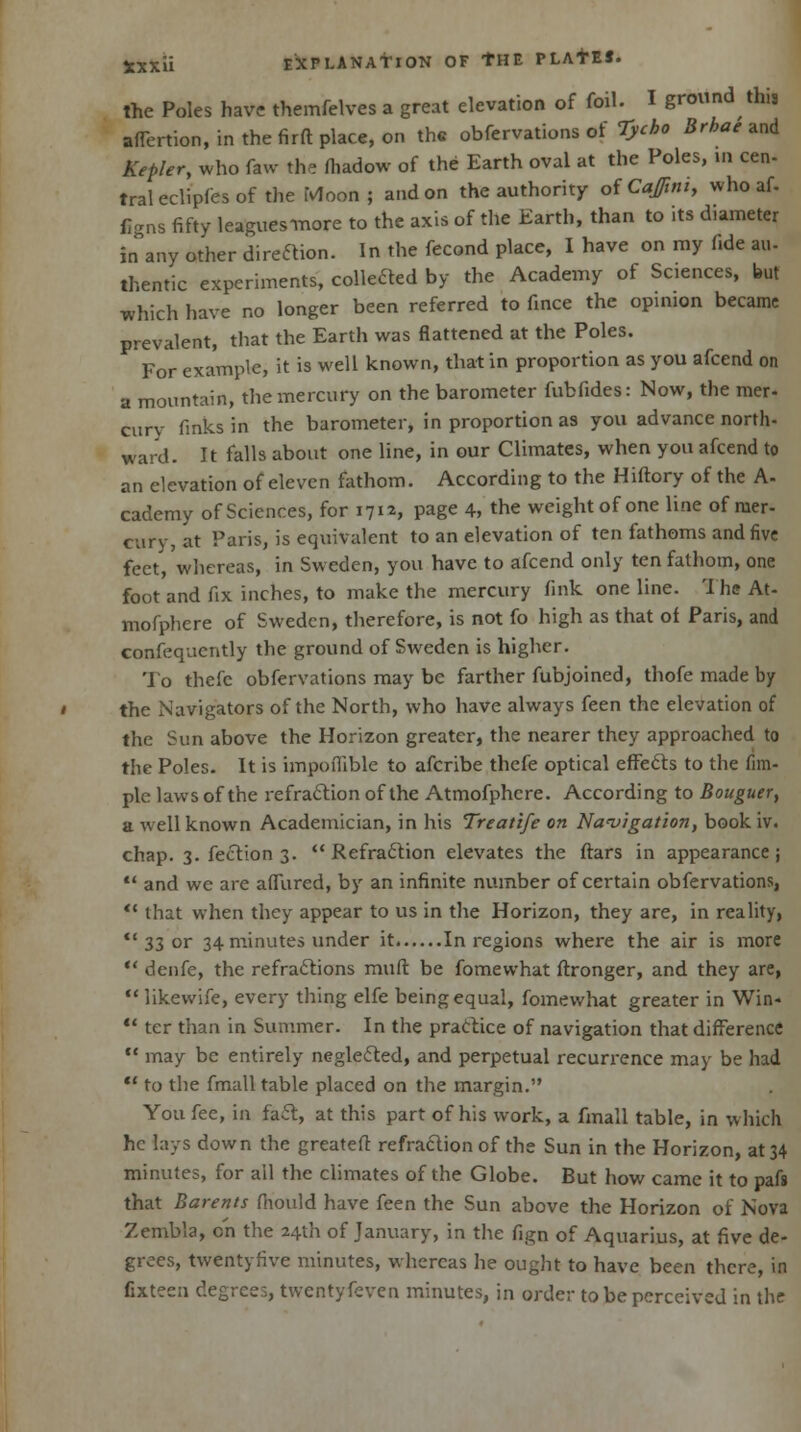the Poles have themfelves a great elevation of foil. I ground this affertion, in the firft place, on the obfervations of Tycbo Brhae and Kepler, who faw the fhadow of the Earth oval at the Poles, in cen- traleclipfesof the Moon; and on the authority of Coffin, who af- figns fifty leagues-more to the axis of the Earth, than to its diameter irTany other direction. In the fecond place, I have on my fide an- thentic experiments, coMed by the Academy of Sciences, but which have no longer been referred to fince the opinion became prevalent, that the Earth was flattened at the Poles. For example, it is well known, that in proportion as you afcend on a mountain, the mercury on the barometer fubfides: Now, the mer- cury finks in the barometer, in proportion as you advance north- ward. It falls about one line, in our Climates, when you afcend to an elevation of eleven fathom. According to the Hiftory of the A- cademy of Sciences, for 1712, page 4, the weight of one line of mer- cury, at Paris, is equivalent to an elevation of ten fathoms and five feet, whereas, in Sweden, you have to afcend only ten fathom, one foot and fix inches, to make the mercury fink one line. The At- mofphere of Sweden, therefore, is not fo high as that of Paris, and confequently the ground of Sweden is higher. To thefc obfervations may be farther fubjoined, thofe made by the Navigators of the North, who have always feen the elevation of the Sun above the Horizon greater, the nearer they approached to the Poles. It is impoflible to afcribe thefe optical effects to the Am- ple laws of the refraction of the Atmofphcre. According to Bouguer, a well known Academician, in his Treatife on Navigation, book iv. chap. 3. fection 3. Refraction elevates the ftars in appearance;  and we are aflured, by an infinite number of certain obfervations,  that when they appear to us in the Horizon, they are, in reality,  33 or 34 minutes under it In regions where the air is more  denfe, the refractions muft be fomewhat ftronger, and they are,  likewife, every thing elfe being equal, fomewhat greater in Win-  ter than in Summer. In the practice of navigation that difference  may be entirely neglected, and perpetual recurrence may be had  to the fmall table placed on the margin. You fee, in fact, at this part of his work, a fmall table, in which he lays down the greateft refraction of the Sun in the Horizon, at 34 minutes, for all the climates of the Globe. But how came it to pafs that Barents fhould have feen the Sun above the Horizon of Nova Zembla, on the 24th of January, in the fign of Aquarius, at five de- grees, twentyfive minutes, whereas he ought to have been there, in fixteen degrees, twenty feven minutes, in order to be perceived in the