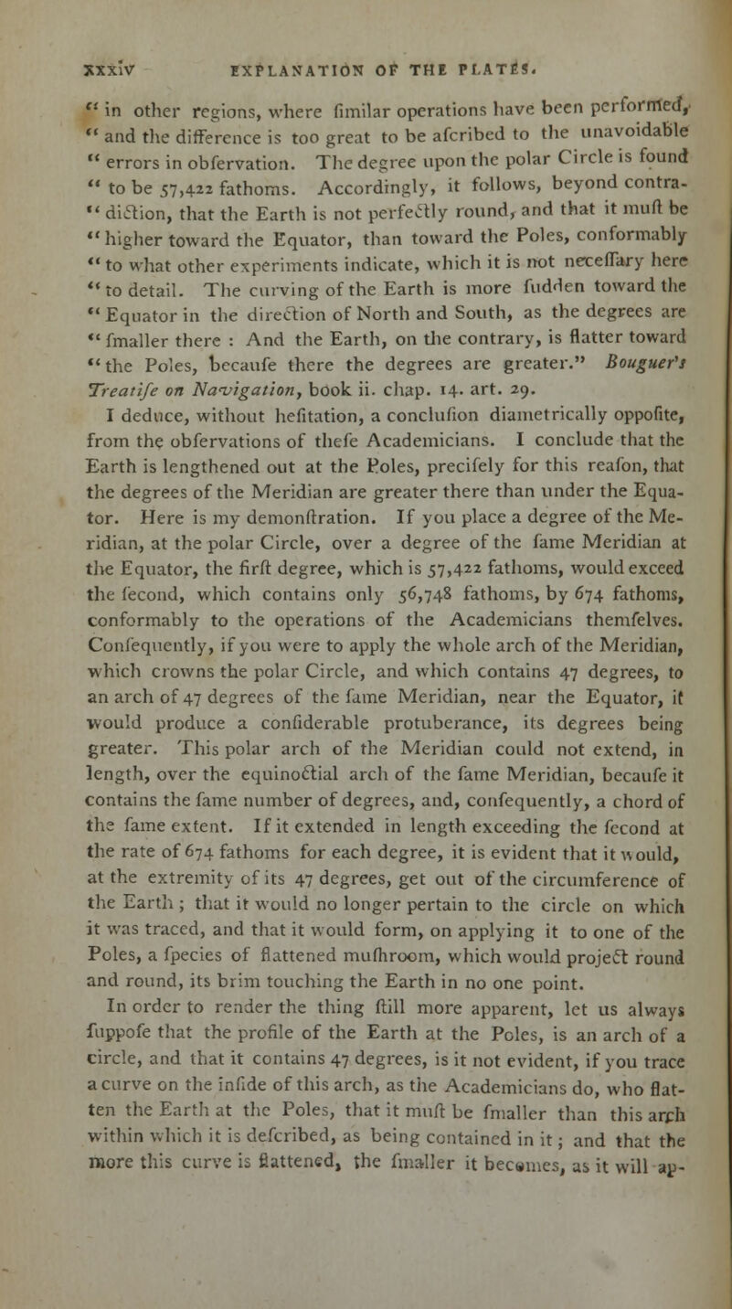  in other regions, where fimilar operations have been performed,  and the difference is too great to be afcribed to the unavoidable  errors in obfervation. The degree upon the polar Circle is found  to be 57,422 fathoms. Accordingly, it follows, beyond contra-  diftion, that the Earth is not perfectly round, and that it muft be  higher toward the Equator, than toward the Poles, conformably  to what other experiments indicate, which it is not neceffary here  to detail. The curving of the Earth is more hidden toward the  Equator in the direction of North and South, as the degrees are fmaller there : And the Earth, on the contrary, is flatter toward the Poles, becaufe there the degrees are greater. Bouguer's Treatife on Navigation, book ii. chap. 14- art. 29. I deduce, without hefitation, a concluhon diametrically oppofite, from the obfervations of thefe Academicians. I conclude that the Earth is lengthened out at the Poles, precifely for this reafon, that the degrees of the Meridian are greater there than under the Equa- tor. Here is my demonftration. If you place a degree of the Me- ridian, at the polar Circle, over a degree of the fame Meridian at the Equator, the firft degree, which is 57,422 fathoms, would exceed the fecond, which contains only 56,748 fathoms, by 674 fathoms, conformably to the operations of the Academicians themfelves. Conlequently, if you were to apply the whole arch of the Meridian, which crowns the polar Circle, and which contains 47 degrees, to an arch of 47 degrees of the fame Meridian, near the Equator, it would produce a confiderable protuberance, its degrees being greater. This polar arch of the Meridian could not extend, in length, over the equinoctial arch of the fame Meridian, becaufe it contains the fame number of degrees, and, confequently, a chord of the fame extent. If it extended in length exceeding the fecond at the rate of 674 fathoms for each degree, it is evident that it would, at the extremity of its 47 degrees, get out of the circumference of the Earth ; that it would no longer pertain to the circle on which it was traced, and that it would form, on applying it to one of the Poles, a fpecies of flattened mufhroom, which would project round and round, its brim touching the Earth in no one point. In order to render the thing (till more apparent, let us always fuppofe that the profile of the Earth at the Poles, is an arch of a circle, and that it contains 47 degrees, is it not evident, if you trace a curve on the infide of this arch, as the Academicians do, who flat- ten the Earth at the Poles, that it muft be fmaller than this arch within which it is defcribed, as being contained in it; and that the more this curve is flattened, the fmaller it becemes, as it will ap-