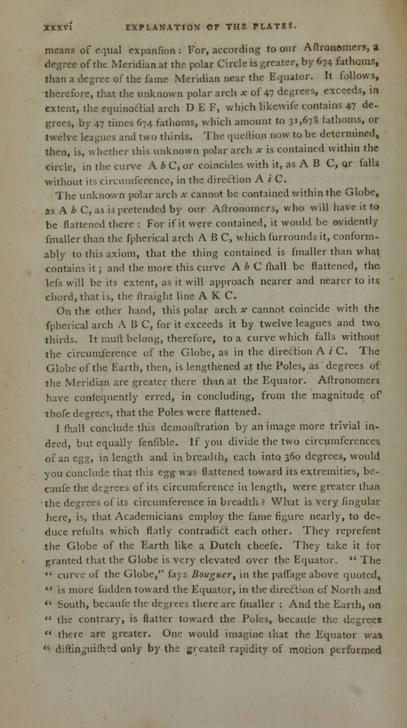 means of equal expanfion : For, according to our Aftronomcrs, a degree of the Meridian at the polar Circle is greater, by 674 fathoms, than a degree of the fame Meridian near the Equator. It follows, therefore, that the unknown polar arch x of 47 degrees, exceeds, in extent, the equinoctial arch DEF, which likewife contains 47 de- grees, by 47 times 674 fathoms, which amount to 31,673 fathoms, or twelve leagues and two thirds. The quellion now to be determined, then, is, whether this unknown polar arch x is contained within the circle, in the curve A h C, or coincides with it, as A B C, o.r falls without its circumference, in the direction A i C. The unknown polar arch x cannot be contained within the Globe, as A h C, as is pretended by our Aftronomcrs, who will have it to be flattened there : For if it were contained, it would be evidently fmaller than the fpherical arch ABC, which furrounds it, conform- ably to this axiom, that the thing contained is fmaller than what contains it; and the more this curve A b C fhall be flattened, the lefs will be its extent, as it will approach nearer and nearer to its chord, that is, the ftraight line A K C. On the other hand, this polar arch x cannot coincide with the fpherical arch A B C, for it exceeds it by twelve leagues and two thirds. It muft belong, therefore, to a curve which falls without the circumference of the Globe, as in the direction A i C. The Globe of the Earth, then, is lengthened at the Poles, as degrees of the Meridian are greater there than at the Equator. Aflronomers have confequently erred, in concluding, from the magnitude of thofe degrees, that the Poles were flattened. I mail conclude this demonftration by an image more trivial in- deed, but equally fenfible. If you divide the two circumferences of an egg, in length and in breadth, each into 36« degrees, would you conclude that this egg was flattened toward its extremities, be- caufe the degrees of its circumference in length, were greater than the degrees of its circumference in breadth i What is very lingular here, is, that Academicians employ the fame figure nearly, to de- duce refults which flatly contradict each other. They reprefent the Globe of the Earth like a Dutch chcefe. They take it for granted that the Globe is very elevated over the Equator.  The  curve of the Globe,'' fays Bouguer, in the paffage above quoted,  is more fudden toward the Equator, in the direction of North and *' South, becaufe the degrees there are fmaller : And the Earth, on «' the contrary, is flatter toward the Poles, becaufe the degrees  there are greater. One would imagine that the Equator was < diftinguiihed only by the greateft rapidity of motion performed