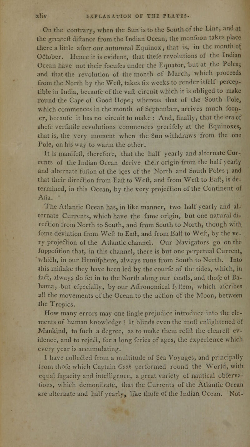 On the contrary, when the Sun is to the South of the Line, and at the greateft diflance from the Indian Ocean, the monfoon takes place there a little after our autumnal Equinox, that is, in the month of October. Hence it is evident, that thefe revolutions of the Indian Ocean have not their focufes under the Equator, but at the Poles; and that the revolution of the month of March, which proceeds from the North by the Weft, takes fix weeks to render itfelf percep- tible in India, becaufe of the vaft circuit which it is obliged to make round the Cape of Good Hope; whereas that of the South Pole, which commences in the month of September, arrives much foon- er, becaufe it has no circuit to make : And, finally, that the era of thefe verfatile revolutions commences precifely at the Equinoxes, that is, the very moment when the Sun withdraws from the one Pole, on his way to warm the other. It is manifeft, therefore, that the half yearly and alternate Cur- rents of the Indian Ocean derive their origin from the half yearly and alternate fufion of the ices of the North and South Poles ; and that their direction from Eaft to Weft, and from Weft to Eaft, is de- termined, in this Ocean, by the very projection of the Continent of Ana.  The Atlantic Ocean has, in like manner, two half yearly and al- ternate Currents, which have the fame origin, but one natural di- rection from North to South, and from South to North, though with fome deviation from Weft to Eaft, and from Eaft to Weft, by the ve- ry projection of the Atlantic channel. Our Navigators go on the fuppofition that, in this channel, there is but one perpetual Current, which, in our Hemifphere, always runs from South to North. Into this miftake they have been led by the courfe of the tides, which, in fact, always do fet in to the North along our coafts, and thofe of Ba- hama; but efpecially, by our Agronomical fyftem, which afcribes all the movements of the Ocean, to the action of the Moon, between the Tropics. How many errors may one fingle prejudice introduce into the ele- ments of human knowledge ! It blinds even the moll enlightened of Mankind, to fuch a degree, as to make them re fife the eleareft ev- idence, and to reject, for a long feries of ages, the experience whicli every year is accumulating. I have collected from a multitude of Sea Voyages, and principally irom thofe which Captain Cook performed round the World, with equal fagacity and intelligence, a great variety of nautical observa- tions, which demonftrate, that the Currents of the Atlantic Ocean are alternate and half yearly, like thofe of the Indian Ocean. Not-