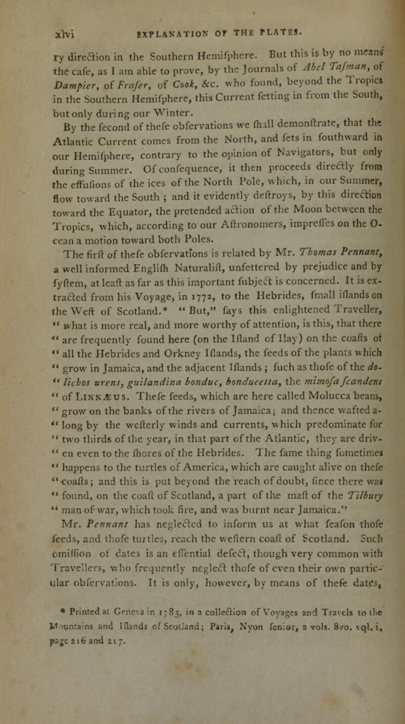 ry direction in the Southern Hemifphere. But this is by no means the cafe, as I am able to prove, by the Journals of Abel Tafman, of Dumpier, of Frafet, of Cook, &c. who found, beyond the 1 ropici in the Southern Hemifphere, this Current fetting in from the South, but only during our Winter. By the fecond of thefe obfervations we flull demonftrate, that the Atlantic Current comes from the North, and fets in fouthward in our Hemifphere, contrary to the opinion of Navigators, but only during Summer. Of confequence, it then proceeds diredly from the effufions of the ices of the North Pole, which, in our Summer, flow toward the South ; and it evidently deftroys, by this direction toward the Equator, the pretended action of the Moon between the Tropics, which, according to our Aftronomers, imprefles on the 0- cean a motion toward both Poles. The firft of thefe obfervations is related by Mr. Thomas Pennant, a well informed Englifh Naturalift, unfettered by prejudice and by fyftem, at lcaft as far as this important fubject is concerned. It is ex- tracted from his Voyage, in 1772, to the Hebrides, fmall iflandson the Weft of Scotland.*  But, fays this enlightened Traveller,  what is more real, and more worthy of attention, is this, that there  are frequently found here (on the Ifland of Hay) on the coafts of  all the Hebrides and Orkney Iflands, the feeds of the plants which  grow in Jamaica, and the adjacent Iflands ; fuch as thofe of the do-  lichos urens, guilandina bonduc, bonducetta, the mimofa fcandens  of LinnAus. Thefe feeds, which are here called Molucca beans,  grow on the banks of the rivers of Jamaica; and thence wafted a- '• long by the wefterly winds and currents, which predominate for  two thirds of the year, in that part of the Atlantic, they are driv-  en even to the ftiores of the Hebrides. The fame thing fometime*  happens to the turtles of America, which are caught alive on thefe ■coafts; and this is put beyond the reach of doubt, fir.ee there \va«  found, on the coaft of Scotland, a part of the maft of the Tilbury  man of war, which took fire, and was burnt near Jamaica.'' Mr. Pennant has neglected to inform us at what feafon thofe feeds, and thofe turtles, reach the vveftern coaft of Scotland. Such omilfion of dates is an effential defect, though very common with Travellers, who frequently neglect thofe of even their own partic- ular obfervations. It is only, however, by means of thefe dates, * Printed at Geneva in 1:85, in a collection of Voyages and Travels to die Mountains and Idands of Scotland; Paris, Nyon fenior, 2 volt. 8vo. \ql, i, psgc 216 and 11 7.