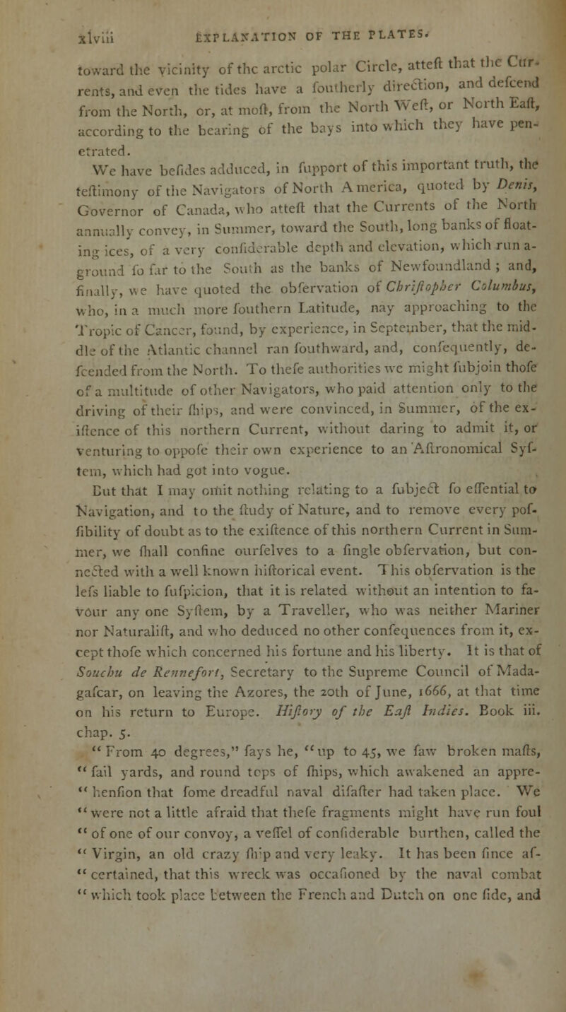 toward the vicinity of the arctic polar Circle, atteft that the Cur- rents, and even the tides have a foutherly direction, and defcend from the North, or, at mod, from the North Weft, or North Eaft, according to the hearing of the bays into which they have pen- etrated. We have befides adduced, in fupport of this important truth, the teftimony of the Navigators of North America, quoted by Denis, Governor of Canada, who atteft that the Currents of the North annually convey, in Summer, toward the South, long banks of float- ing ices, of a very confiderable depth and elevation, which run a- ground fo far to the South as the banks of Newfoundland; and, finally, we have quoted the obfervation of Cbriftopher Columbus, who, in a much more fouthern Latitude, nay approaching to the Tropic of Cancer, found, by experience, in September, that the mid- dle of the Atlantic channel ran fouthward, and, confequently, de- fended from the North, To thefe authorities wc might fubjoin thofe of a multitude of other Navigators, who paid attention only to tlie driving of their ftiips, and were convinced, in Summer, of the ex- iflcncc of this northern Current, without daring to admit it, or venturing to oppofe their own experience to an Aflronomical Syf- tem, which had got into vogue. Cut that I may omit nothing relating to a fubject fo efTential to Navigation, and to the ftudy of Nature, and to remove every pof- fibility of doubt as to the exiftence of this northern Current in Sum- mer, we (hall confine ourfelves to a fingle obfervation, but con- nected with a well known hiftorical event. This obfervation is the lefs liable to fufpicion, that it is related without an intention to fa- vour any one Syftem, by a Traveller, who was neither Mariner nor Naturalift, and who deduced no other confequences from it, ex- cept thofe which concerned his fortune and his liberty. It is that of Soucbu de Rennefori, Secretary to the Supreme Council ofMada- gafcar, on leaving the Azores, the 20th of June, 1666, at that time on his return to Europe. Hijlory of tbe Eaft bid'ies. Book iii. chap. 5. From 40 degrees, fays he, up to 45, we faw broken mafts, fail yards, and round tcps of (hips, which awakened an appre- henfion that fome dreadful naval difaftcr had taken place. Wc were not a little afraid that thefe fragments might have run foul <c of one of our convoy, a veflel of confiderable burthen, called the Virgin, an old crazy firp and very leaky. It has been fince af- certained, that this wreck was occafioned by the naval combat which took place between the French and Dutch on one fide, and