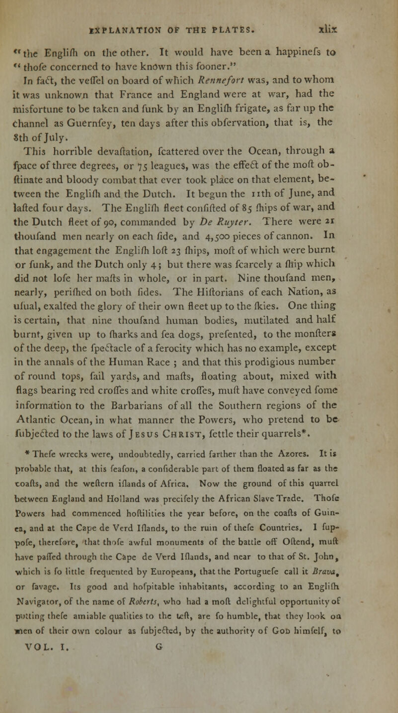 *• the Englifli on the other. It would have been a happinefs to  thofe concerned to have known this fooner. In fact, the veflel on board of which Rennefort was, and to whom it was unknown that France and England were at war, had the misfortune to be taken and funk by an Englifli frigate, as far up the Channel as Guernfey, ten days after this obfervation, that is, the 8th of July. This horrible devaftation, fcattered over the Ocean, through a fpace of three degrees, or 75 leagues, was the effect of the moft ob- ftinate and bloody combat that ever took place on that element, be- tween the Englifli and the Dutch. It begun the nth of June, and lafted four days. The Englifli fleet confifted of 85 fliips of war, and the Dutch fleet of 90, commanded by De Ruyter. There were 21 thoufand men nearly on each fide, and 4,500 pieces of cannon. In that engagement the Englifli loft 23 fliips, moft of which were burnt or funk, and the Dutch only 4; but there was fcarcely a fltip which did not lofe her malts in whole, or in part. Nine thoufand men, nearly, periflied on both fides. The Hiftorians of each Nation, as ulual, exalted the glory of their own fleet up to the flcies. One thing is certain, that nine thoufand human bodies, mutilated and half burnt, given up to fliarks and fea dogs, prefented, to the monfters of the deep, the fpeftacle of a ferocity which has no example, except in the annals of the Human Race ; and that this prodigious number of round tops, fail yards, and marts, floating about, mixed with flags bearing red erodes and white erodes, muft have conveyed fome information to the Barbarians of all the Southern regions of the Atlantic Ocean, in what manner the Powers, who pretend to be fubjecled to the laws of Jesus Christ, fettle their quarrels*. *Thefe wrecks were, undoubtedly, carried farther than the Azores. It is probable that, at this feafon, a confiderable part of them floated as far as the coafts, and the weftern iflands of Africa. Now the ground of this quarrel between England and Holland was precifely the African Slave Trade. Thofe Powers had commenced hoftilities the year before, on the coafts of Guin- ea, and at the Cape de Vcrd Iflands, to the ruin of thefe Countries. I fup- pofe, therefore, that thofe awful monuments of the battle off Oftend, muft have palled through the Cape de Verd Iflands, and near to that of St. John, •which is fo little frequented by Europeans, that the Portuguefe call it Brava, or favage. Its good and hofpitable inhabitants, according to an Englifli Navigator, of the name of Roberts, who had a mod delightful opportunity of putting thefe amiable qualities to the ueft, are fo humble, that they look oa Wien of their own colour as fubjeftcd, by the authority of Got) himfelf, to VOL. I. G