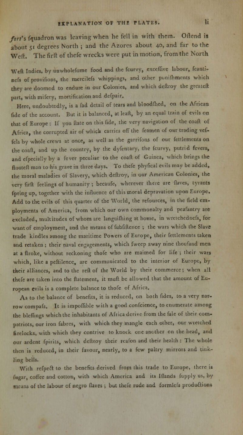 fort's fquadron was leaving when he fell in with them. Oftend is about 51 degrees North ; and the Azores about 40, and far to the Weft. The firft: of thefe wrecks were put in motion, from the North Weft. Indies, by unwholefome food and the fcurvy, exceflive labour, fcanti- nefs of provifions, the mercilefs whippings, and other punifbments which they are doomed to endure in our Colonies, and which deftroy the greateft part, with mifery, mortification and defpair. Here, undoubtedly, is a fad detail of tears and bloodfhed, on the African fide of the account. But it is balanced, at leaft, by an equal train of evils on that of Europe : If you ftatc on this fide, the very navigation of the coaft of Africa, the corrupted air of which carries off the feamen of our trading vef- fels by whole crews at once, as well as the garrifons of our fettlemcnts on the coaft, and up the country, by the dyfentary, the fcurvy, putrid fevers, and efpecially by a fever peculiar to the coaft of Guinea, which brings the ftouteft man to his grave in three days. To thefe phyfical evils may be added, the moral maladies of Slavery, which deftroy, in our American Colonies, the very firft: feelings of humanity ; becaufe, wherever there are flaves, tyrants fpringup, together with the influence of this moral depravation upon Europe. Add to the evils of this quarter of the World, the refources, in the field em- ployments of America, from which our own commonalty and peafantry are excluded, multitudes of whom are Ianguifhing at home, in wrctchedr.efs, for want of employment, and the means of fubfiftence ; the wars which the Slavs trade kindles among the maritime Powers of Europe, their fettlemcnts taken and retaken ; their naval engagements, which fwecp away nine thoufand men at a flroke, without reckoning thofe who are maimed for life ; their wars which, like a pcftilencc, are communicated to the interior of Europe, by their alliances, and to the reft of the World by their commerce; when all thefe are taken into the flatement, it mull be allowed that the amount of Eu- ropean evils is a complete balance to thofe of Africa. As to the balance of benefits, it is reduced, on both fides, to a very nar- row compafs. It is impoffible with a good confeience, to enumerate among the bleffings which the inhabitants of Africa derive from the fale of their com- patriots, our iron fabrcs, with which they mangle each other, our wretched firelocks, with which they contrive to knock one another on the head, and our ardent fpirits, which deftroy their rcafon and their health : The whole then is reduced, in their favour, nearly, to a few paltry mirrors and tink- ling bells. With refpeft to the benefits derived from this trade to Europe, there is fagar, coffee and cotton, with which America and its Iflands fupply us, by means of the labour of negro flaves ; but thefe rude and formlefs production*