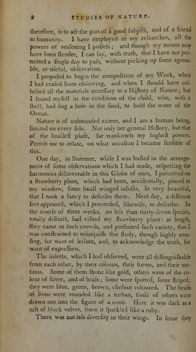 therefore, is to aB the part of a good fubjea, and of a fntnd to humanity. I have employed in my researches, all the powers of reafoning I polfefs ; and though my means may have been {lender, I can fay, with truth, that I have not per- mitred a Tingle day to pafs, without picking up fome agreea- ble, or ufeful, obfervation. I propofed to begin the compofition of my Work, when I had ceafed from obferving, and when I mould have col- le&ed all the materials neceflary to a Hiftory of Nature; but I found myfelf in the condition of the child, who, with a fhell, had dug a hole in the fand, to hold the water of the Ocean. Nature is of unbounded extent, and I am a human being, limited on every fide. Not only her general Hiftory, but that of the fmalleft plant, far tranfeends my higheft powers. Permit me to relate, on what occafion 1 became fenfible of this. One day, in Summer, while I was bufied in the arrange- ment of fome observations which I had made, refpecling the harmonies difcoverable in this Globe of ours, I perceived on a ftrawberry plant, which had been, accidentally, placed in my window, fome fmall winged infects, fo very beautiful, that I took a fancy to defcribe them. Next day, a different fort appeared, which I proceeded, likewife, to defcribe. In the courfe ot three weeks, no lefs than thirty-feven fpec.ies, totally diftinct,'had vifited my ftrawberry plant: at length, they came in i'uch crowds, and preferred fuch variety, that I was conftrained to rehnquilh this ftudy, though highly amu- fing, for want of leifure, and, to acknowledge the truth, for want of expreflion. The infects, which I had obferved, were all diftinguifhable from each other, by their colours, their forms, and their mo- tions. Some of them fhone like gold, others were of the co- lour of filver, and of brafs ; fome were fpotted, fome ftriped; they were blue, green, brown, chefnut coloured. The heads of fome were rounded like a turban, thole of others were drawn out into the figure of a cone. Here it was dark as a tuft of black velvet, there it fpark'el like a ruby. There wa6 not lefs diverfity in their wings. In fome they