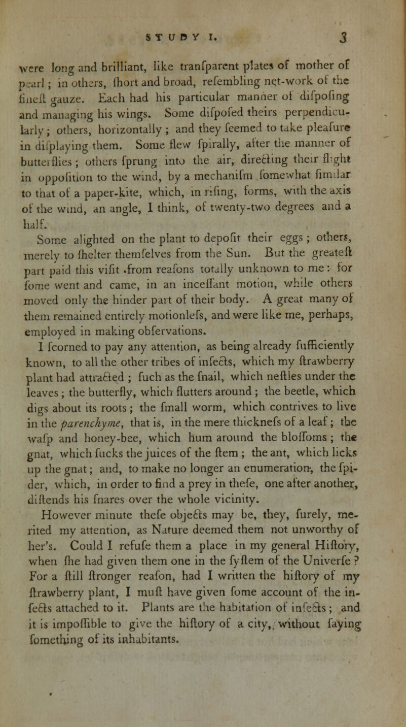 were long and brilliant, like tranfparcnt plates of mother of pearl; in others, Ihort and broad, refembling net-work of the finelt gauze. Each had his particular manner of difpofing and managing his wings. Some difpofed theirs perpendicu- larly ; others, horizontally ; and they feemed to take pleafure in difplaying them. Some flew fpirally, after the manner of butteiflies; others fprung into the air, directing their fhght in oppoliuon to the wind, by a mechanifm fomewhat fimdar to that of a paper-kite, which, in riling, forms, with the axis of the wind, an angle, I think, of twenty-two degrees and a half. Some alighted on the plant to depofit their eggs ; others, merely to fhelter themfelves from the Sun. But the greateft part paid this vifit .from reafons totally unknown to me: for fome went and came, in an mediant motion, while others moved only the hinder part of their body. A great many oi them remained entirely motionlefs, and were like me, perhaps, employed in making obfervations. 1 fcornedto pay any attention, as being already fufneiently known, to all the other tribes of infects, which my flrawberry plant had attracted ; fuch as the fnail, which neftles under the leaves; the butterfly, which flutters around ; the beetle, which digs about its roots; the final 1 worm, which contrives to live in the pannchyme, that is, in the mere thicknefs of a leaf; the waf'p and honey-bee, which hum around the bloflbms ; the gnat, which fucks the juices of the ftem ; the ant, which licks up the gnat; and, to make no longer an enumeration-, the fpi- der, which, in order to find a prey in thefe, one after another, diftends his fnares over the whole vicinity. However minute thefe objefts may be, they, furely, me- rited my attention, as Nature deemed them not unworthy of her's. Could I refufe them a place in my general Hiftory, when flie had given them one in the fyflem of the Univerfe ? For a ftill ftronger reafon, had I written the hiftory of my flrawberry plant, I muff have given fome account of the in- fers attached to it. Plants are the habitation of infe6ts ; and it is impoffible to give the hiftory of a city,, without faying fomethjng of its inhabitants.