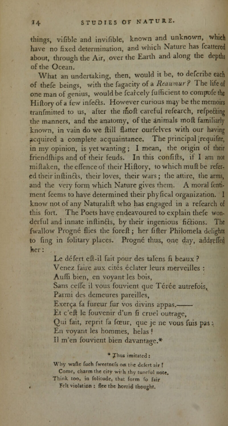 things, vifible and invifible, known and unknown, which have no fixed determination, and which Nature has fcattered about, through the Air, over the Earth and along the depths of the Ocean. What an undertaking, then, would it be, to defcribe each of thefe beings, with the fagacity of a Reaumur? The life of one man of genius, would be fcarcely fufficient to compofe the Hillory of a few infe£ls. However curious may be the memoirs tranfmitted to us, after the moll careful refearch, refpetling the manners, and the anatomy, of the animals moft familiarly known, in vain do we flill flatter ourfelves with our having acquired a complete acquaintance. The principal [requifite, in my opinion, is yet wanting; I mean, the origin ot their friendfhips and of their feuds. In this confifts, if I am not miflaken, the effence of their Hillory, to which mull be refer- ed their inflincls, their loves, their wars; the attire, the arms, and the very foni} which Nature gives them. A moral fenti- ment feems to have determined their phyfical organization. 1 know not of any Naturalifl who has engaged in a refearch of this fort. The Poets have endeavoured to explain thefe won- derful and innate inftincls, by their ingenious fictions. The fwallow Progne flies the forefl; her filler Philomela delights to fing in folitary places. Progne thus, one day, addreiTed her: Le defert eft-il fait pour des talens fi beaux ? Venez faire aux cites eclater leurs merveilles : Auffi bien, en voyant les bois, Sans celfe il vous fouvient que Teree autrefois, Parmi des demeures pareilles, Exerca fa fureur fur vos divins appas. Et e'eft le fouvenir d'un fi cruel outrage, Qui fait, reprit fa fceur, que je ne vous fuis pas i En voyant les hommes, helas ! II m'en fouvient bien davantao-e.* O * yhtu imitated: Why wafte fuch fweetnefs on the defert air ! Come, charm the city wi'h thy tunelul note. Think too, in folitude, that form fo fair , Felt violation : flee the horrid thought.