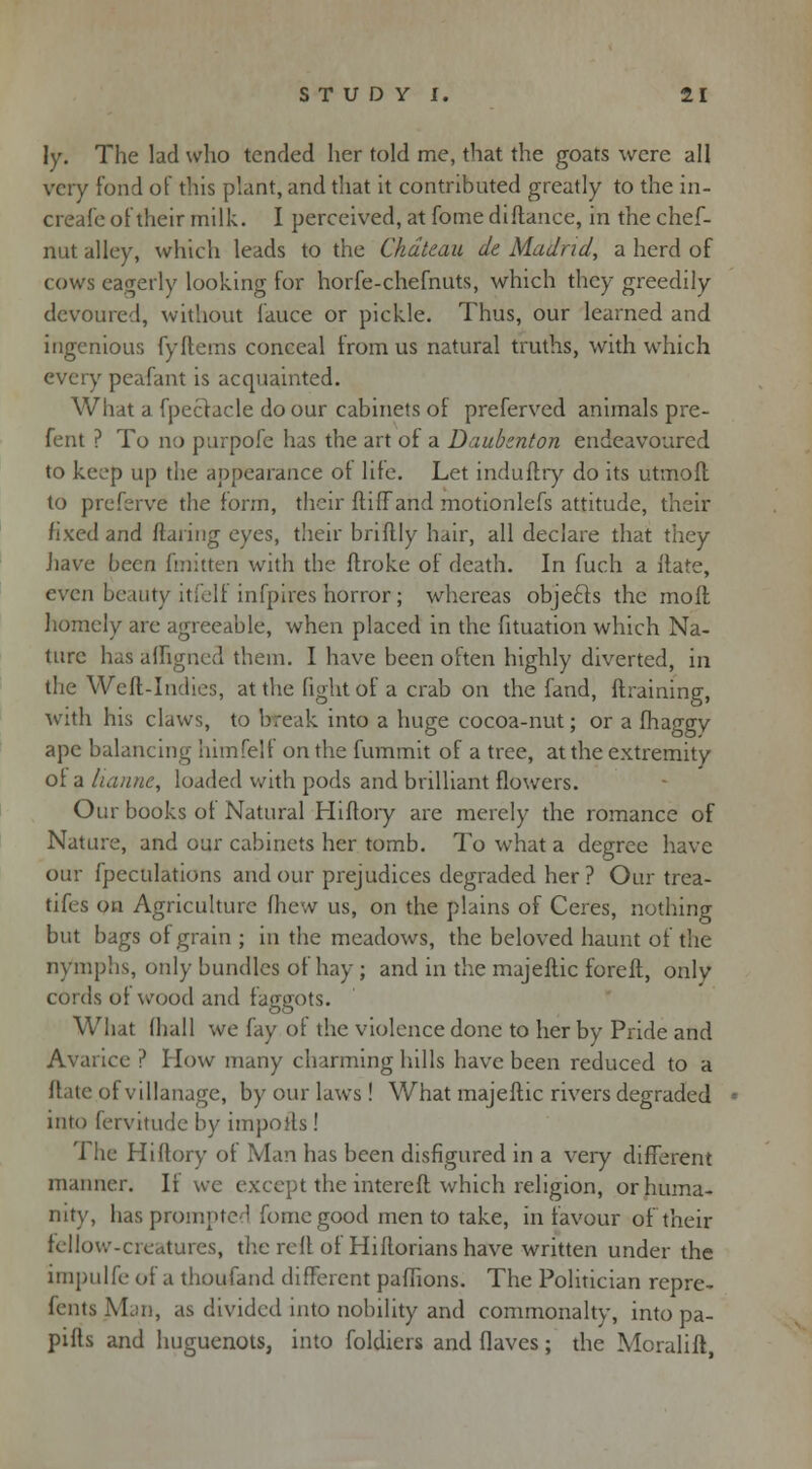 Jy. The lad who tended her told me, that the goats were all very fond of this plant, and that it contributed greatly to the in- creafe of their milk. I perceived, at fome diftance, in the chef- nut alley, which leads to the Chateau de Madrid, a herd of cows eagerly looking for horfe-chefnuts, which they greedily devoured, without fauce or pickle. Thus, our learned and ingenious fyfterns conceal from us natural truths, with which every pcafant is acquainted. What a. fpectacle do our cabinets of preferved animals pre- fent ? To no purpofe has the art of a Daubznton endeavoured to keep up the appearance ot life. Let induftry do its utmoft to preferve the form, their ftiffand motionlefs attitude, their fixed and flaring eyes, their briflly hair, all declare that they have been fmitten with the ftroke of death. In fuch a ilate, even beauty itfeli infpires horror; whereas objects the moft homely are agreeable, when placed in the fituation which Na- ture has afligneel them. I have been often highly diverted, in the Weft-Indies, at the fight of a crab on the fand, {training, with his claws, to break into a huge cocoa-nut; or a fhaggy ape balancing himfelf on the fummit of a tree, at the extremity ol a iianne, loaded with pods and brilliant flowers. Our books of Natural Hiftory are merely the romance of Nature, and our cabinets her tomb. To what a degree have our fpeculations and our prejudices degraded her ? Our trea- tifes on Agriculture fhew us, on the plains of Ceres, nothing but bags of grain ; in the meadows, the beloved haunt of the nymphs, only bundles of hay ; and in the majeftic foreft, only cords of wood and faggots. What (hall we fay of the violence done to her by Pride and Avarice ? I low many charming hills have been reduced to a Hate of villanage, by our laws! What majeftic rivers degraded into fervitude by imports! The Hiftory of Man has been disfigured in a very different manner. It wc except the intereft which religion, or huma- nity, has prompted fome good men to take, in favour of their fellow-creatures, the reft of Hiftorians have written under the impulfe of a thoufand different paffions. The Politician repre- sents Man, as divided into nobility and commonalty, into pa- pifls and huguenots, into foldiers and flaves; the Moralift,