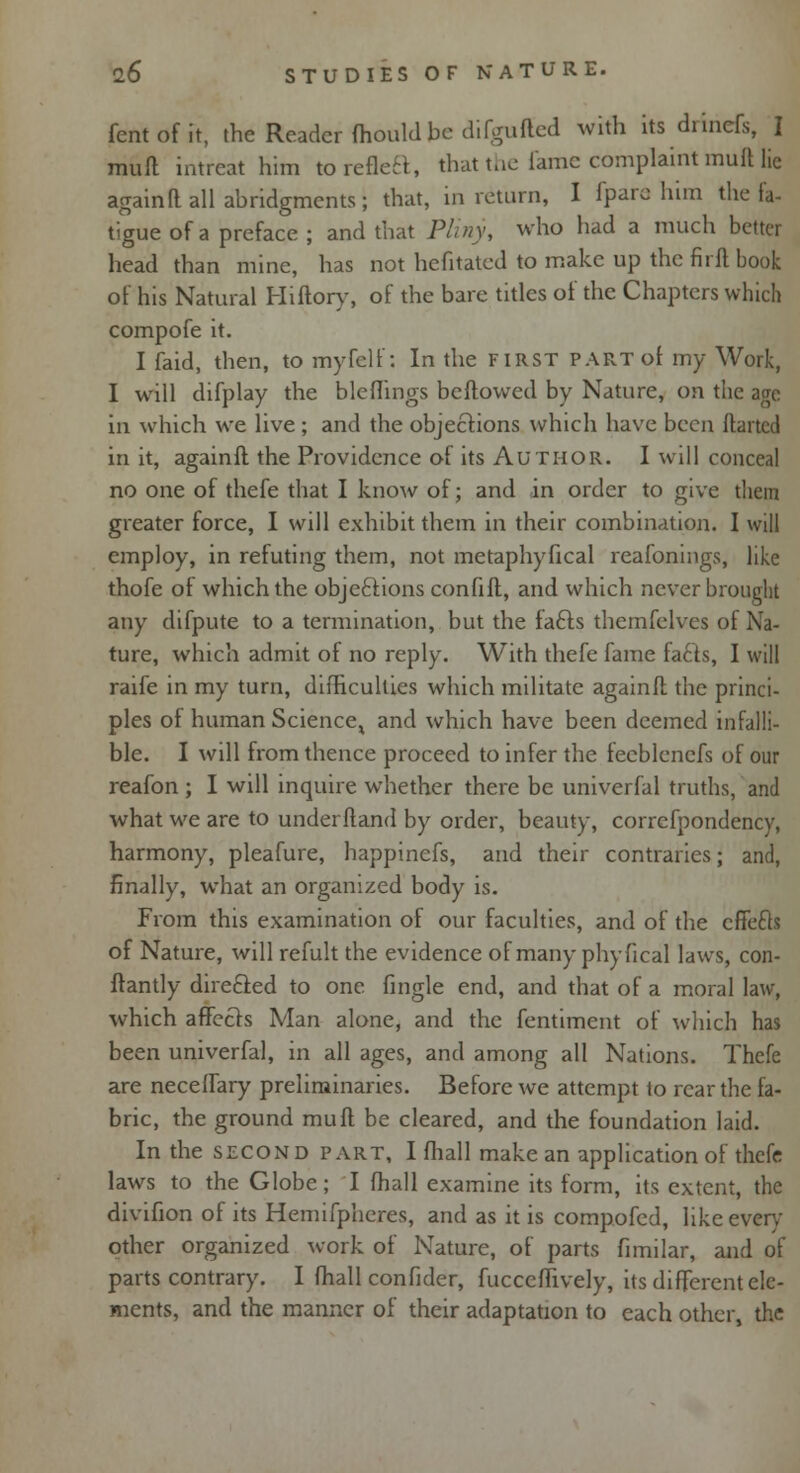 fentofit, the Reader ihould be difguffed with its drinefs, I mud intreat him to reflect, that the fame complaint muft lie againft all abridgments; that, in return, I fpare him the fa- tigue of a preface ; and that Pliny, who had a much better head than mine, has not hefitated to make up the firft book of his Natural Hiftory, of the bare titles of the Chapters which compofe it. I faid, then, to my felt': In the first part of my Work, I will difplay the bleflings beftowed by Nature, on the age in which we live ; and the objections which have been ftarted in it, againft the Providence of its Author. I will conceal no one of thefe that I know of; and in order to give them greater force, I will exhibit them in their combination. I will employ, in refuting them, not metaphyfical reafonings, like thofe of which the objections confift, and which never brought any difpute to a termination, but the fafts themfelves of Na- ture, which admit of no reply. With thefe fame facts, I will raife in my turn, difficulties which militate againft the princi- ples of human Science^ and which have been deemed infalli- ble. I will from thence proceed to infer the fecblencfs of our reafon ; I will inquire whether there be univerfal truths, and what we are to underftand by order, beauty, correfpondency, harmony, pleafure, happinefs, and their contraries; and, finally, what an organized body is. From this examination of our faculties, and of the cfTecls of Nature, will refult the evidence of many phyfical laws, con- ftantly directed to one fingle end, and that of a moral law, which affects Man alone, and the fentiment of which has been univerfal, in all ages, and among all Nations. Thefe are neceffary preliminaries. Before we attempt to rear the fa- bric, the ground muft be cleared, and the foundation laid. In the second part, I fhall make an application of thefe laws to the Globe; I fhall examine its form, its extent, the divifion of its Hemifphcres, and as it is compofed, like even- other organized work of Nature, of parts fimilar, and of parts contrary. I fhall confider, fuccefftvely, its different ele- ments, and the manner of their adaptation to each other, the