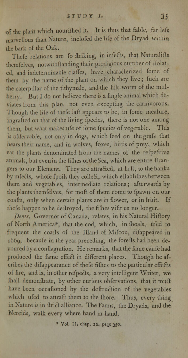 of the plant which nourifhed it. It is thus that fable, far lefs marvellous than Nature, inclofed the life of the Dryad within the bark of the Oak. Thefe relations are fo ftriking, in infe&s, that Naturalifts themfelvcs, notwithflanding their prodigious number of ifolat- ed, and indeterminable claffes, have characterized fome of them by the name of the plant on which they live; fuch are the caterpillar of the tithymale, and the {ilk-worm of the mul- berry. But I do not believe there is a fingle animal which de- viates from this plan, not even excepting the carnivorous. Though the lite of thefe lafl. appears to be, in fome meafure, ingrafted on that of the living fpecies, there is not one among them, but what makes ufe of fome fpecies of vegetable. This is ob/ervable, not only in dogs, which feed on the grafs that bears their name, and in wolves, foxes, birds of prey, which cat the plants denominated from the names of the refpe6tive animals, but even in the fifties of the Sea, which are entire fh an- gers to our Element. They are attracted, at firft, to the banks by infecls, whofe fpoils they colleft, which eflablifhes between them and vegetables, intermediate relations; afterwards by the plants themfelves, for moil of them come to fpawn on our coafts, only when certain plants are in flower, or in fruit. If thefe happen to be deflroyed, the fifhes vifit us no longer. Denis, Governor of Canada, relates, in his Natural Hiftory of North America*, that the cod, which, in fhoals, ufed to frequent the coafts of the Ifland of Mifcou, difappeared in 1669, becaufe in the year preceding, the forefts had been de- voured by a conflagration. He remarks, that the fame caufe had produced the fame effeel: in different places. Though he af- crihes the difappearance of thefe fifhes to the particular effeCts of fire, and is, in other refpe6ts, a very intelligent Writer, we (hall demonftrate, by other curious obfervations, that it mufl have been occafioned by the deftruction of the vegetables which ufed to attraft them to the fhore. Thus, every thing in Nature is in ftrift alliance. The Fauns, the Dryads, and the Nereids, walk every where hand in hand. •» Vol. II. chap. 22. p»ge 350.