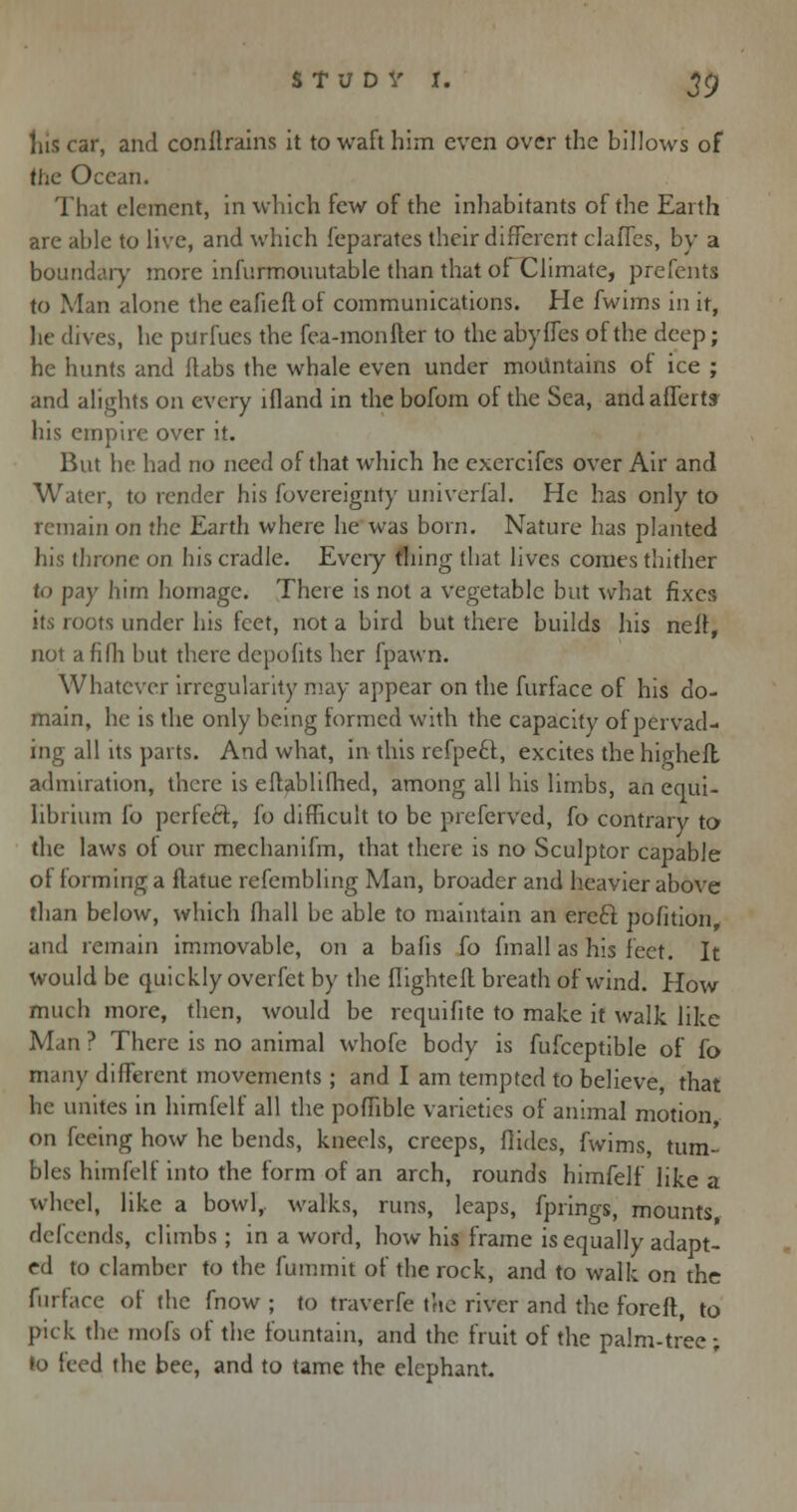 his car, and conftrainS it to waft him even over the billows of the Ocean. That element, in which few of the inhabitants of the Earth are able to live, and which feparates their different claffes, by a boundary more infurmovtutable than that oi Climate, prefents to Man alone the eafieftof communications. He fwims in it, lie dives, he purfues the fea-monfter to the abyffes of the deep; he hunts and (tabs the whale even under mountains of ice ; and alights on every lfland in the bofom oi the Sea, and afferty his empire over it. But he had no need of that which he exercifes over Air and Water, to render his fovereignty univerfal. He has only to remain on the Earth where he was born. Nature has planted his throne on his cradle. Every thing that lives comes thither to pay him homage. There is not a vegetable but what fixes its roots under his feet, not a bird but there builds his neli, not afilh but there depohts her fpawn. Whatever irregularity may appear on the furface of his do- main, he is the only being formed with the capacity of pervad- ing all its parts. And what, in this refpett, excites the higheft admiration, there is eflablifhed, among all his limbs, an equi- librium fo perfeft, fo difficult to be preferved, fo contrary to the laws ot our medianifm, that there is no Sculptor capable of forming a ilatue refembling Man, broader and heavier above than below, which fhall be able to maintain an ereft pofition, and remain immovable, on a bafis fo fmall as his feet. It would be quickly overfet by the flighteft breath of wind. How much more, then, would be requifite to make it walk like Man ? There is no animal whofe bodv is fufceptible of fo many different movements ; and I am tempted to believe that he unites in himfelf all the poffible varieties of animal motion on feeing how he bends, kneels, creeps, Aides, fwims, tum- bles himfelf into the form of an arch, rounds himfelf like a wheel, like a bowl,, walks, runs, leaps, fprings, mounts, defcends, climbs; in a word, how his frame is equally adapt- ed to clamber to the fummit of the rock, and to walk on the furface of the fnow ; to traverfe the river and the foreft, to pick the mofs of the fountain, and the fruit of the palm-tree; d the bee, and to tame the elephant.