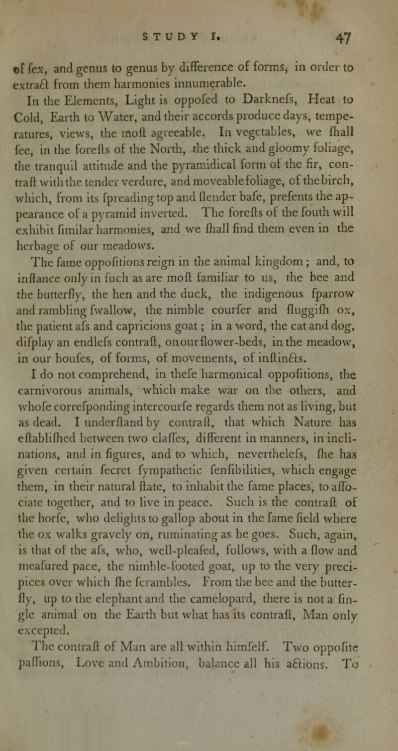 ©f (ex, and genus to genus by difference of forms, in order to extract from them harmonies innumerable. In the Elements, Light is oppofed to Darknefs, Heat to Cold, Earth to Water, and their accords produce days, tempe- ratures, views, the moil agreeable. In vegetables, we fliall fee, in the forefts of the North, the thick and gloomy foliage, the tranquil attitude and the pyramidical form oi the fir, con- traft with the tender verdure, and moveable foliage, ofthebirch, which, from its fpreading top and fleuder bafe, prefents the ap- pearance of a pyramid inverted. The forefts of the fouth will exhibit fimilar harmonies, and we fhall find them even in the herbage ot our meadows. The fame oppofitions reign in the animal kingdom ; and, to inftance only in fuch as are mo ft familiar to us, the bee and the butterfly, the hen and the duck, the indigenous fparrow and rambling fwallow, the nimble courfer and fluggifh ox, the patient afs and capricious goat; in a word, the cat and dog, difplay an endlefs contrail, onourflower-beds, in the meadow, in our houfes, of forms, of movements, of inftincls. I do not comprehend, in thefe harmonical oppofitions, the carnivorous animals, which make war on the others, and whofe correfponding intercourse regards them not as living, but as dead. I underftand by contrail, that which Nature has eflablifhcd between two claffes, different in manners, in incli- nations, and in figures, and to which, ncverthelefs, fhe has given certain fecret fympathetic fenfibilities, which engage them, in their natural Hate, to inhabit the fame places, toaffo- ciatc together, and to live in peace. Such is the contrail of the horfe, who delights to gallop about in the fame field where the ox walks gravely on, ruminating as he goes. Such, again, is that of the afs, who, well-pleafed, follows, with a flow and mcafured pace, the nimble-footed goat, up to the very preci- pices over which fhe Scrambles. From the bee and the butter- fly, up to the elephant and the camelopard, there is not a An- gle animal on the Earth but what has its contrafl, Man only excepted. The contrafl of Man are all within himfelf. Two oppofite paffions, Love and Ambition, babnee all his actions. To