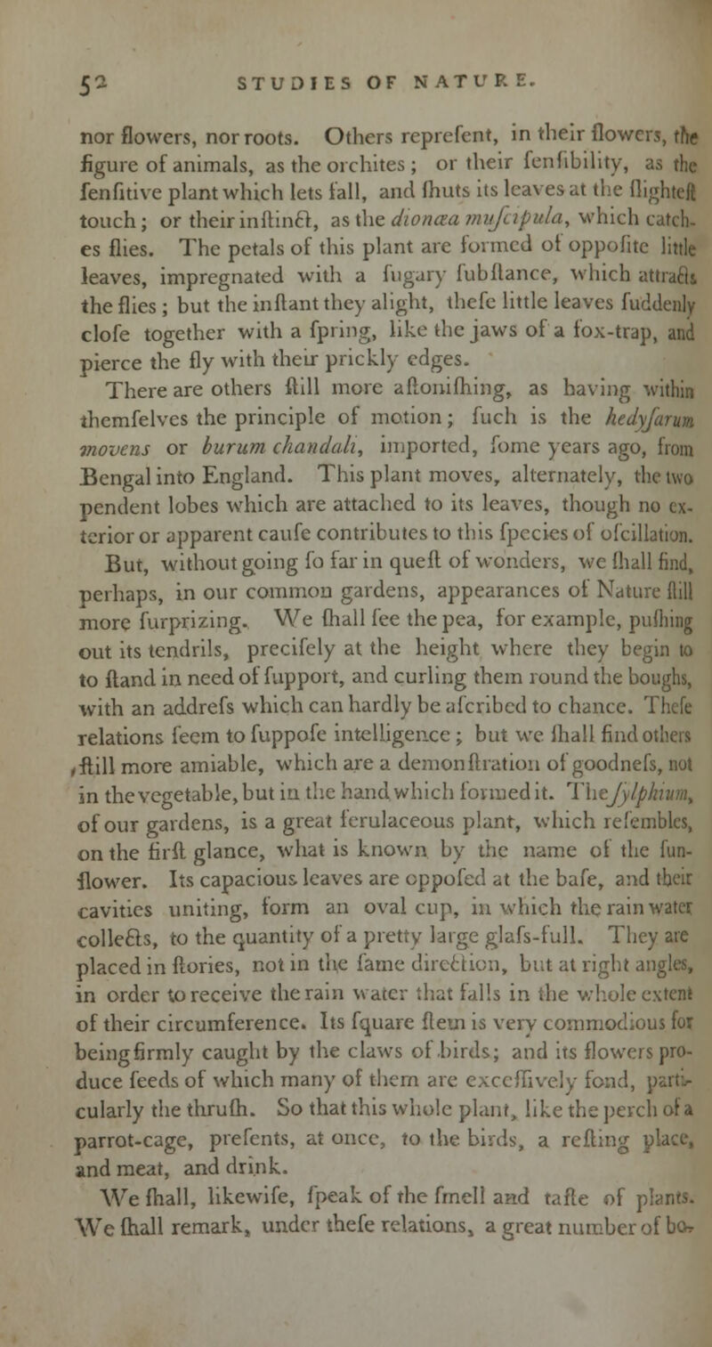 nor flowers, nor roots. Others reprefent, in their flowers, the figure of animals, as the orchites ; or their fenfibility, as the fenfitive plant which lets fall, and fhuts its leaves at the flight«g touch; or their in ftinct, as the dioncea rnufapula, which catch- es flies. The petals of this plant are formed ot oppofite little leaves, impregnated with a fugary fubftance, which attracli the flies ; but the inftant they alight, thefe little leaves fuddenly clofe together with a fpi ing, like the jaws of a fox-trap, and pierce the fly with their prickly edges. There are others ftill more aflonifhing, as having within themfelves the principle of motion; fuch is the hedyfarum. movens or burum chandah, imported, fome years ago, from Bengal into England. This plant moves, alternately, the two pendent lobes which are attached to its leaves, though no ex- terior or apparent caufe contributes to this fpecies of ofcillation. But, without going fo far in queft of wonders, we {hall find, perhaps, in our common gardens, appearances of Nature flill more furprizing. We (hall fee the pea, for example, pufhing out its tendrils, precifely at the height where they begin to to ftand in need of fupport, and curling them round the boughs, with an addrefs which can hardly be afcribed to chance. Thefe relations feem to fuppofe intelligence ; but we fhall find others ,flill more amiable, which are a demon ftration of goodnefs, not in the vegetable, but in the hand which formed it. Thejylpkiumt of our gardens, is a great ferulaceous plant, which refemblcs, on the firft glance, what is known by the name of the fun- flower. Its capacious leaves are eppofed at the bafe, and their cavities uniting, form an oval cup, in which the rain water collects, to the quantity of a pretty large glafs-full. They are placed in ftories, not in the fame direction, but at right angles, in order to receive the rain water that falls in the whole extent of their circumference. Its fquare fletn is very commodious for beingfirmly caught by the claws of birds; and its flowers pro- duce feeds of which many of them are exceffively fond, parti- cularly the thrufh. So that this whole plant, like the perch of a parrot-cage, prefents, at once, to the birds, a refting place, and meat, and drink. We fhall, likewife, (peak of the fmell and tafte of plants. We fhall remark, under thefe relations, a great number of bo*