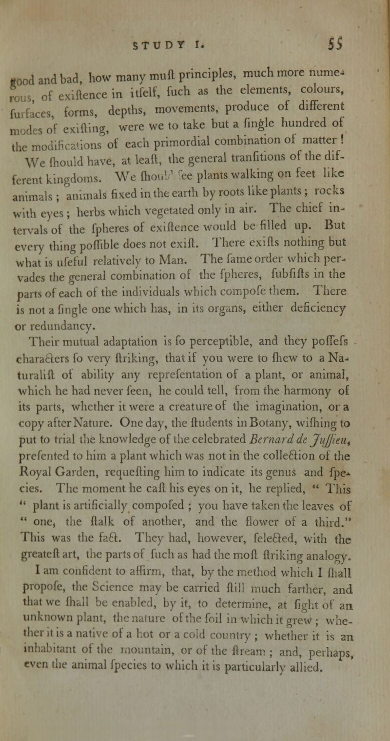good and bad, how many mull principles, much more Nume- rous of exiftence in itlelf, fuch as the elements, colours, furfaces, forms, depths, movements, produce of different modes of cxifting, were we to take but a Tingle hundred of the modifications of each primordial combination of matter ! We mould have, at leait, the general tranfitions of the dif- ferent kingdoms. We QiouV fee plants walking on feet like animals; animals fixed in the earth by roots like plants; rocks with eyes ; herbs which vegetated only in air. The chief in- tervals of the fphercs of exiftence would be filled up. But every thing poflible does not exift. There exifts nothing but what is ufeful relatively to Man. The fame order which per- vades the general combination of the fpheres, fublifts in the parts of each of the individuals which compofe them. There is not a fingle one which has, in its organs, either deficiency or redundancy. Their mutual adaptation is fo perceptible, and they poffefs characters fo very ftriking, that if you were to fhew to a Na- turalift of ability any reprefentation of a plant, or animal, which he had never feen, he could tell, from the harmony of its parts, whether it were a creature of the imagination, or a copy after Nature. One day, the ftudents in Botany, wifhing to put to trial the knowledge of the celebrated Bernard de Jujjieu^ prefented to him a plant which was not in the colle&ion of the Royal Garden, rcquefting him to indicate its genus and fpe-^ cies. The moment he caft his eyes on it, he replied,  This  plant is artificially compofed ; you have taken the leaves of  one, the ftalk of another, and the flower of a third. This was the faci. They had, however, fele&ed, with the greateft art, tiie parts of fuch as had the moft ftriking analogy. I am confident to affirm, that, by the method which I fhall propofe, the Science may be carried ftill much farther, and that we fliall be enabled, by it, to determine, at fight of an unknown plant, thenature of the foil in which it grew; whe- ther it is a native of a hot or a cold country ; whether it is an inhabitant of the mountain, or of the ftream ; and, perhaps, even the animal fpecies to which it is particularly allied.