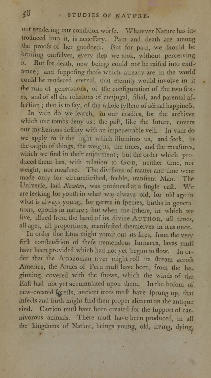 out rendering our condition worfe. Whatever Nature has iff* troduced into it, is neceffary. Pain and death are among ♦he proofs of her goodnefs. But for pain, we fhould be bruifmg ourfelves, every ftep we took, without perceiving it. But for death, new beings could not be raifed into exif- tence; and fuppofing thofe which already are in the world could be rendered eternal, that eternity would involve in it the ruin of generations, of trie configuration of the two fcx- es, and of all the relations of conjugal, filial, and parental af- feftion ; that is to fay, of the whole fyftern of aftual happinefs. In vain do we fearch, in our cradles, for the archives which our tombs deny us : the paft, like the future, covers our myfterious deftiny with an impenetrable veil. In vain do we apply to it the light which illumines us, and feek, in the origin of things, the weights, the times, and the meafures, which we find in their enjoyment; but the order which pro- duced them has, with relation to God, neither time, nor weight, nor meafure. The divifions of matter and time were made only for circumfcribed, feeble, tranfient Man. The Univerfe, faid Newton, was produced at a fingle caft. We arefeeking for youth in what was always old, for old age iff what is always young, for germs in fpecies, births in genera- tions, epochs in nature ; but when the fphere, in which we live, ifTued from the hand of its divine Author, all times,, all ages, all proportions, manifefted themfelves in it at once. In order that Etna might vomit out its fires, from the very firft conftru&ion of fhefe tremendous furnaces, lavas muft have been provided which had .not yet begun to flow. In or- der that the Amazonian river might roll its ftream acrofs America, the Andes of Peru muft have been, from the be- ginning, covered with the fnows, which the winds of the Eafl had not yet accumulated upon them. In the bofom of new-created forefts, ancient trees muft have fprung up, that infecls and birds might find their proper aliment on the antique rind. Carrion muft have been created for the fupport of car- nivorous animals. There muft have been produced, in all the kingdoms of Nature, beings young, old, living, d)