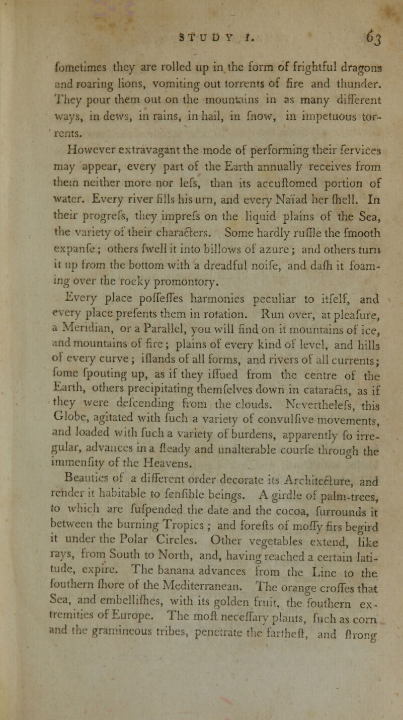 STUDV J. 6^ fometimes they are rolled up in the form of frightful dragons ;:nd roaring lions, vomiting out torrents of fire and thunder. They pour them out on the mountains in as many different ways, in dews, in rains, in hail, in fnow, in impetuous tor- rents. However extravagant the mode of performing their fervices may appear, every part of the Earth annually receives from them neither more nor lefs, than its accuflomed portion of water. Every river fills his urn, and ever)' Naiad her (hell. In their progrefs, they imprefs on the liquid plains of the Sea, the variety of their characters. Some hardly ruffle the fmooth expanfe; others fwell it into billows of azure ; and others turn it up from the bottom with a dreadful noife, and dafh it foam- ing over the rocky promontory. Every place poffeffes harmonies peculiar to itfelf, and every place prefents them in rotation. Run over, atplcafure, a Meridian, or a Parallel, you will find on it mountains of ice, and mountains of fire; plains of every kind of level, and hills of every curve ; iflands of all forms, and rivers of all currents; fomc fpouting up, as if they iffued from the centre of the Earth, others precipitating themfelves down in cataracls, as if they were defending from the clouds. Ncverthelefs, this Globe, agitated with fuch a variety of convulfive movements, and loaded with fuch a variety of burdens, apparently fo irre- gular, advances in a Heady and unalterable courfe through the immenfity of the Heavens. Beauties of a different order decorate its Architecture, and render it habitable to fenfiblc beings. A girdle of palm-trees, to which are fufpended the date and the cocoa, furrounds it between the burning Tropics ; and forefts of moffy firs begird it under the Polar Circles. Other vegetables extend, like rays, from South to North, and, having reached a certain lati- tude, expire. The banana advances from the Line to the fouthem fhore of the Mediterranean. The orange croffes that Sea, and embellifhes, with its golden fruit, the fouthem ex- tremities of Europe. The rnoft neceffary plants, fuch as corn and the gramineous tribes, penetrate the farmed, and flrong