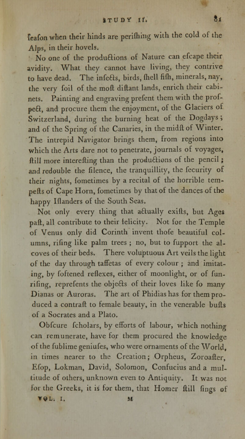 ITUDY If* ti Tcafon when their hinds are perifhing with the cold of the Alps, in their hovels. No one of the productions of Nature can efcape their avidity. What they cannot have living, they contrive to have dead. The infefts, birds, fhell fifh, minerals, nay, the very foil of the moft diftant lands, enrich their cabi- nets. Painting and engraving prefent them with the prof- peel:, and procure them the enjoyment, of the Glaciers of Switzerland, during the burning heat of the Dogdays; and of the Spring of the Canaries, in the midft of Winter. The intrepid Navigator brings them, from regions into which the Arts dare not to penetrate, journals of voyages, ftill more interefting than the productions of the pencil; and redouble the filence, the tranquillity, the fecurity of their nights, fometimes by a recital of the horrible tern- pefts of Cape Horn, fometimes by that of the dances of the happy Iflanders of the South Seas. Not only every thing that actually exifls, but Ages pall, all contribute to their felicity. Not for the Temple of Venus only did Corinth invent thofe beautiful col- umns, rifing like palm trees ; no, but to fupport the al- coves of their beds. There voluptuous Art veils the light of the day through taffetas of every colour ; and imitat- ing, by foftened reflexes, either of moonlight, or of fun- rifing, reprefents the obje&s of their loves like fo many Dianas or Auroras. The art of Phidias has for them pro- duced a contrail to female beauty, in the venerable bulls of a Socrates and a Plato. Obfcure fcholars, by efforts of labour, which nothing can remunerate, have for them procured the knowledge of the fublime geniufes, who were ornaments of the World, in times nearer to the Creation; Orpheus, Zoroafter, Efop, Lokman, David, Solomon, Confucius and a mul- titude of others, unknown even to Antiquity. It was not for the Greeks, it is for them, that Homer ftill lings of