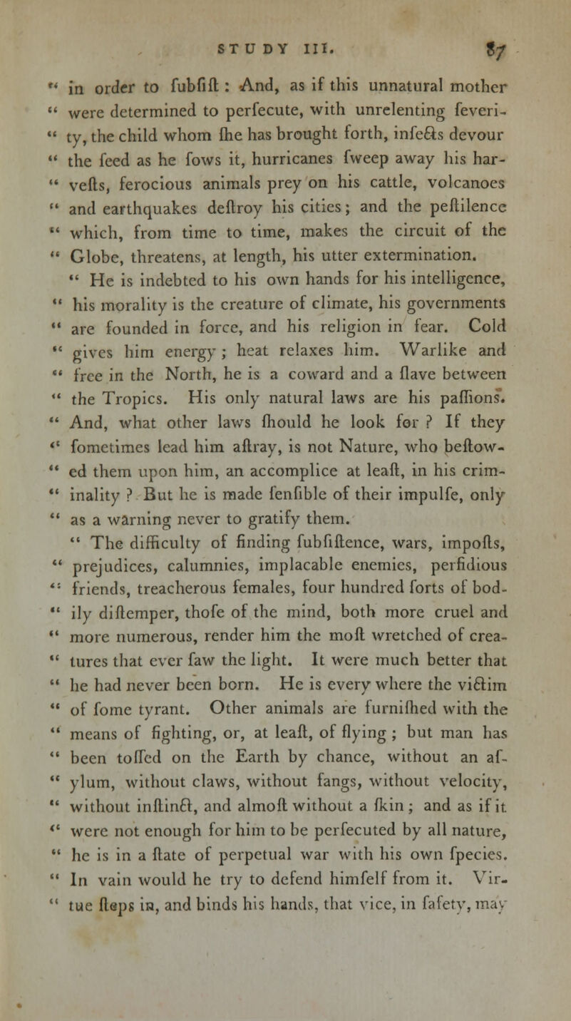 u in order to fubfift : And, as if this unnatural mother  were determined to perfecute, with unrelenting feveri- 11 ty, the child whom fhe has brought forth, infe&s devour *' the feed as he fows it, hurricanes fweep away his har-  vefts, ferocious animals prey on his cattle, volcanoes  and earthquakes deftroy his cities; and the peflilence  which, from time to time, makes the circuit of the  Globe, threatens, at length, his utter extermination.  He is indebted to his own hands for his intelligence,  his morality is the creature of climate, his governments 11 are founded in force, and his religion in fear. Cold  gives him energy ; heat relaxes him. Warlike and  free in the North, he is a coward and a flave between  the Tropics. His only natural laws are his paffions.  And, what other laws mould he look for ? If they «* fomctimes lead him aftray, is not Nature, who beftow-  ed them upon him, an accomplice at leaft, in his crim-  inality ? But he is made fenfible of their impulfe, only  as a warning never to gratify them. *' The difficulty of finding fubfiftence, wars, imports, 41 prejudices, calumnies, implacable enemies, perfidious ''• friends, treacherous females, four hundred forts of bod-  ily diftemper, thofe of the mind, both more cruel and  more numerous, render him the moft wretched of crea-  tures that ever faw the light. It were much better that  he had never been born. He is every where the vi&im  of fome tyrant. Other animals are furnifhed with the  means of fighting, or, at leaft, of flying ; but man has  been toffed on the Earth by chance, without an af-  ylum, without claws, without fangs, without velocity,  without inftinft, and almoft without a fkin ; and as if it. '* were not enough for him to be perfecuted by all nature,  he is in a Mate of perpetual war with his own fpecies.  In vain would he try to defend himfelf from it. Vir-  tue flaps in, and binds his hands, that vice, in fafetv, may