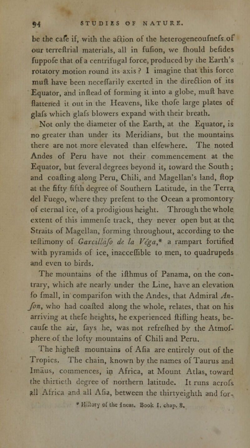 be the cafe if, with the aftion of the heterogeneoufnefs of our terreftrial materials, all in fufion, we ihould befides fuppofe that of a centrifugal force, produced by the Earth's rotatory motion round its axis ? I imagine that this force mull have been neceffarily exerted in the direction ot its Equator, and inftead of forming it into a globe, mull have flattened it out in the Heavens, like thofe large plates of glafs which glafs blowers expand with their breath. Not only the diameter of the Earth, at the Equator, is no greater than under its Meridians, but the mountains there are not more elevated than clfewhere. The noted Andes of Peru have not their commencement at the Equator, but feveral degrees beyond it, toward the South; and coafling along Peru, Chili, and Magellan's land, Hop at the fifty fifth degree of Southern Latitude, in the Terra^. del Fuego, where they prefent to the Ocean a promontory of eternal ice, of a prodigious height. Through the whole extent of this iinmenfe track, they never open but at the; Straits of Magellan, forming throughout, according to the teftimony ot Garcillafo de la Vtga* a rampart fortified with pyramids of ice, inacceflible to men, to quadrupeds and even to birds. The mountains of the ilthmus of Panama, on the con- trary, which are nearly under the Line, have an elevation fo fmall, in comparifon with the Andes, that Admiral An- Jbn, who had coaftcd along the whole, relates, that on his arriving at thefe heights, he experienced flifling heats, be- caufe the air, fays he, was not refrefhed by the Atmof- phere of the lofty mountains of Chili and Peru. The higheft mountains of Afia are entirely out of the Tropics. The chain, known by the names of Taurus and Imaus, commences, in Africa, at Mount Atlas, toward the thirtieth degree of northern latitude. It runs acrofs *11 Africa and all Afia, between the thirtyeighth and for-