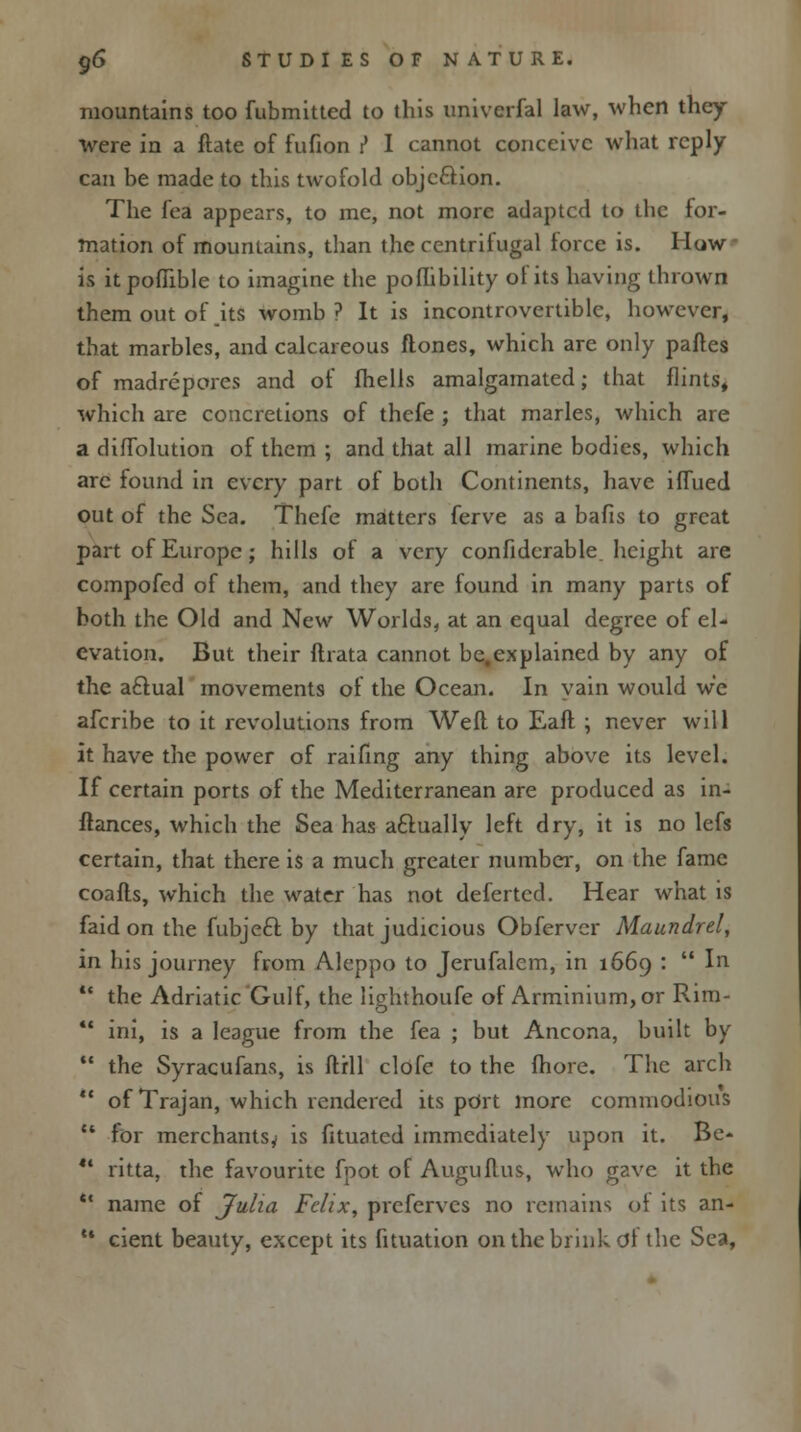 mountains too fubmitted to this univerfal law, when they were in a ftate of fufion i* I cannot conceive what reply- can be made to this twofold objection. The fea appears, to me, not more adapted to the for- mation of mountains, than the centrifugal iorce is. How is itpoflible to imagine the poflibility of its having thrown them out of .its womb? It is incontrovertible, however, that marbles, and calcareous ftones, which are only partes of madrepores and of (hells amalgamated; that flints, which are concretions of thefe ; that marles, which are a diflblution of them ; and that all marine bodies, which arc found in every part of both Continents, have iflued out of the Sea. Thefe matters ferve as a bafis to great part of Europe; hills of a very confiderable. height are compofed of them, and they are found in many parts of both the Old and New Worlds, at an equal degree of el- evation. But their ftrata cannot be,explained by any of the aftual movements of the Ocean. In vain would we afcribe to it revolutions from Weft to Eaft ; never will it have the power of raifing any thing above its level. If certain ports of the Mediterranean are produced as in- stances, which the Sea has actually left dry, it is no lefs certain, that there is a much greater number, on the fame coafls, which the water has not defertcd. Hear what is faid on the fubjeft by that judicious Obfervcr Maundrel, in his journey from Aleppo to Jerufalem, in 1669 :  In ' the Adriatic Gulf, the lighthoufe of Arminium,or Rim- ' ini, is a league from the fea ; but Ancona, built by ' the Syracufans, is ftrll clofe to the fhore. The arch ' of Trajan, which rendered its port more commodious 1 for merchants^ is fituated immediately upon it. Be- ' ritta, the favourite fpot of Auguftus, who gave it the ■ name of Julia Felix, prefcrves no remains of its an- • cient beauty, except its fituation on the brink of the Sea,