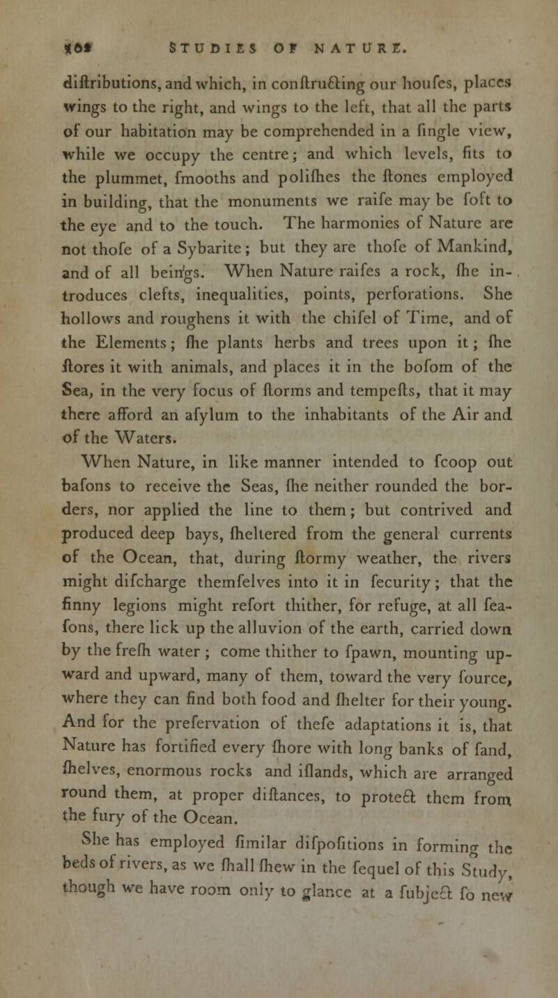 diftributions, and which, in conflrucling our houfcs, places wings to the right, and wings to the left, that all the parts of our habitation may be comprehended in a fingle view, while we occupy the centre; and which levels, fits to the plummet, fmooths and polifhes the Hones employed in building, that the monuments we raife may be foft to the eye and to the touch. The harmonies of Nature are not thofe of a Sybarite ; but they are thofe of Mankind, and of all bein'gs. When Nature raifes a rock, lhe in- troduces clefts, inequalities, points, perforations. She hollows and roughens it with the chifel of Time, and of the Elements; me plants herbs and trees upon it; (he ftores it with animals, and places it in the bofom of the Sea, in the very focus of florms and tempefls, that it may there afford an afylum to the inhabitants of the Air and of the Waters. When Nature, in like manner intended to fcoop out bafons to receive the Seas, fhe neither rounded the bor- ders, nor applied the line to them; but contrived and produced deep bays, fheltered from the general currents of the Ocean, that, during ftormy weather, the rivers might difcharge themfelves into it in fecurity; that the finny legions might refort thither, for refuge, at all fea- fons, there lick up the alluvion of the earth, carried down by the frefh water ; come thither to fpawn, mounting up- ward and upward, many of them, toward the very fource, where they can find both food and fhelter for their young. And for the prefervation of thefe adaptations it is, that Nature has fortified every fhore with long banks of fand, fhelves, enormous rocks and iflands, which are arranged round them, at proper diftances, to protect them from the fury of the Ocean. She has employed fimilar difpofitions in forming the beds of rivers, as we fhall (hew in the fequel of this Study, though we have room only to glance at a fubjcct fo new