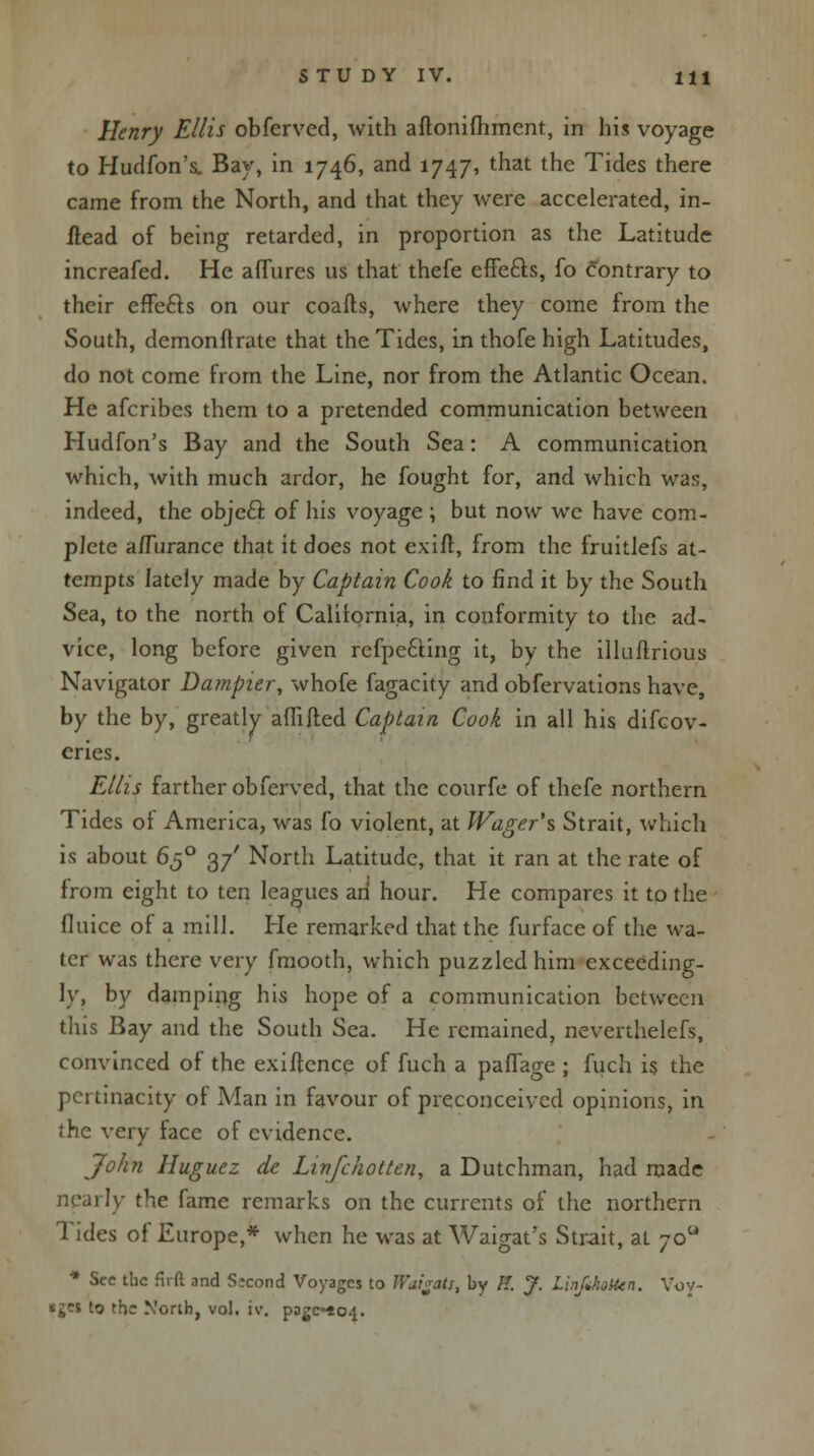 Henry Ellis obferved, with aftonifhment, in his voyage to Hudfon's. Bay, in 1746, and 1747, that the Tides there came from the North, and that they were accelerated, in- ilead of being retarded, in proportion as the Latitude increafed. He affures us that thefe effects, fo contrary to their effecls on our coafts, where they come from the South, demonftrate that the Tides, in thofe high Latitudes, do not come from the Line, nor from the Atlantic Ocean. He afcribes them to a pretended communication between Hudfon's Bay and the South Sea: A communication which, with much ardor, he fought for, and which was, indeed, the object of his voyage; but now we have com- plete a/Turance that it does not exifl, from the fruitlefs at- tempts lately made by Captain Cook to find it by the South Sea, to the north of California, in conformity to the ad- vice, long before given rcfpe&ing it, by the illuftrious Navigator Dampur, whofe fagacity and obfervations have, by the by, greatly affifted Captain Cook in all his difcov- eries. Ellis farther obferved, that the courfe of thefe northern Tides of America, was fo violent, at IVager's Strait, which is about 650 37' North Latitude, that it ran at the rate of from eight to ten leagues an hour. He compares it to the fluice of a mill. He remarked that the furface of the wa- ter was there very fmooth, which puzzled him exceeding- ly, by damping his hope of a communication between this Bay and the South Sea. He remained, neverthelefs, convinced of the exiftence of fuch a paffage ; fuch is the pertinacity of Man in favour of preconceived opinions, in the very face of evidence. John Huguez de Linfchotten, a Dutchman, had made nearly the fame remarks on the currents of the northern Tides of Europe,* when he was at Waigat's Strait, at 700 * Sec the firft and Second Voyages to Wai^ats, by II. J. Lin/Jioten. Voy- *£es to the North, vol. iv, pagc-404.