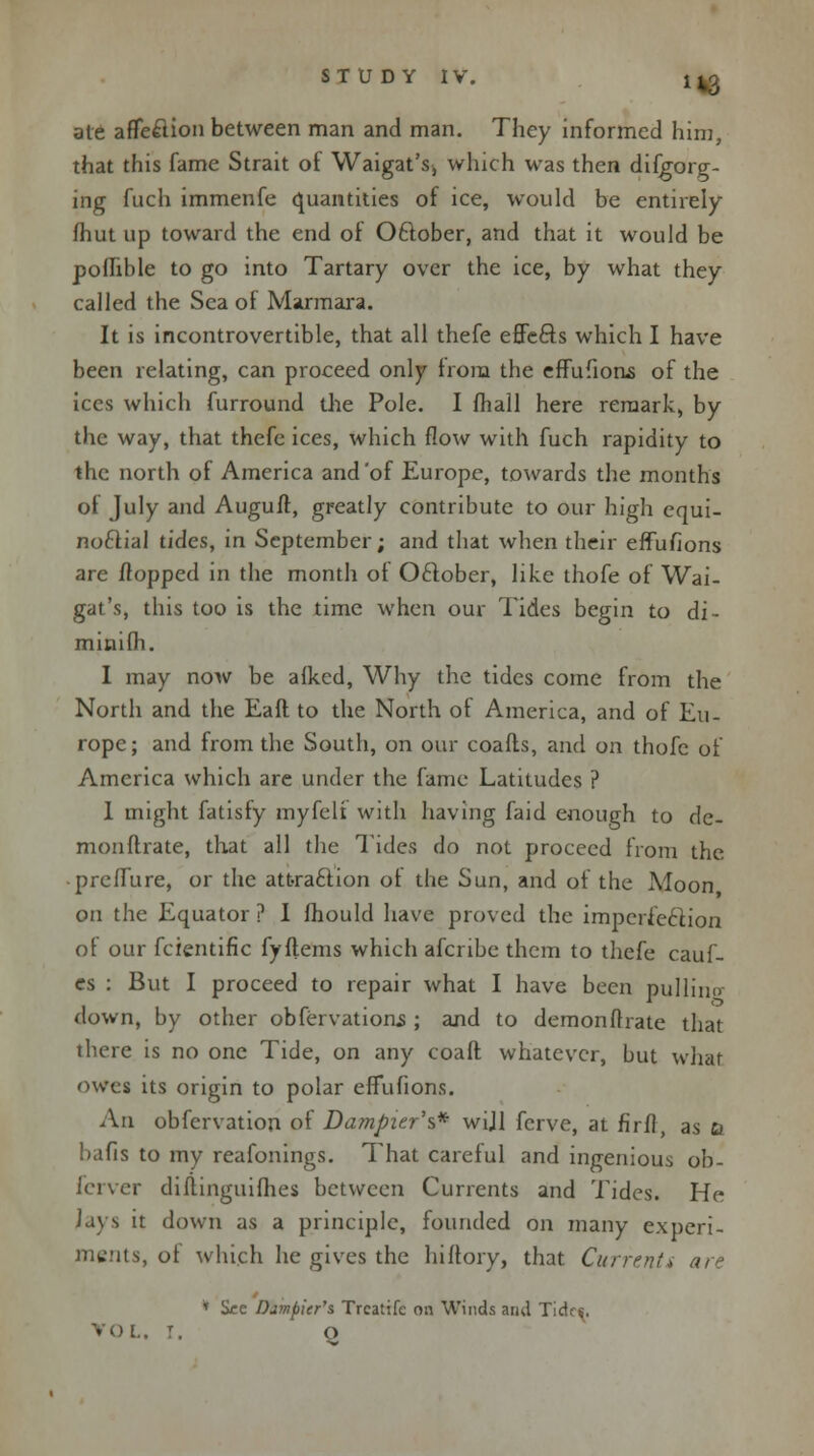 ate affe£lion between man and man. They informed him, that this fame Strait of Waigat's, which was then difgorg- ing fuch immenfe quantities of ice, would be entirely fhut up toward the end of October, and that it would be pofhble to go into Tartary over the ice, by what they called the Sea of Marmara. It is incontrovertible, that all thefe effects which I have been relating, can proceed only from the effufions of the ices which furround the Pole. I fhall here remark, by the way, that thefe ices, which flow with fuch rapidity to the north of America and'of Europe, towards the months of July and Auguft, greatly contribute to our high equi- noctial tides, in September; and that when their effufions are flopped in the month of October, like thofe of Wai- gat's, this too is the time when our Tides begin to di- minilh. I may now be alked, Why the tides come from the North and the Eaft to the North of America, and of Eu- rope; and from the South, on our coafts, and on thofe of America which are under the fame Latitudes ? I might fatisfy myfeli with having faid enough to de- monftrate, that all the Tides do not proceed from the preffure, or the attraction ot the Sun, and of the Moon on the Equator ? I fhould have proved the imperfection of our fcientific fyftems which afcribe them to thefe cauf- es : But I proceed to repair what I have been pulling down, by other obfervations; and to demonftiate that there is no one Tide, on any coaft whatever, but what owes its origin to polar effufions. An obfervation of Dampizr\* wijl ferve, at firfl, as a balls to my reafonings. That careful and ingenious ob- ferver diftinguilhes between Currents and Tides. He lays it down as a principle, founded on many experi- ments, of which he gives the lhltory, that Current* are * See Dampicr's Trcatife on Winds and Tides. VOL. r. O