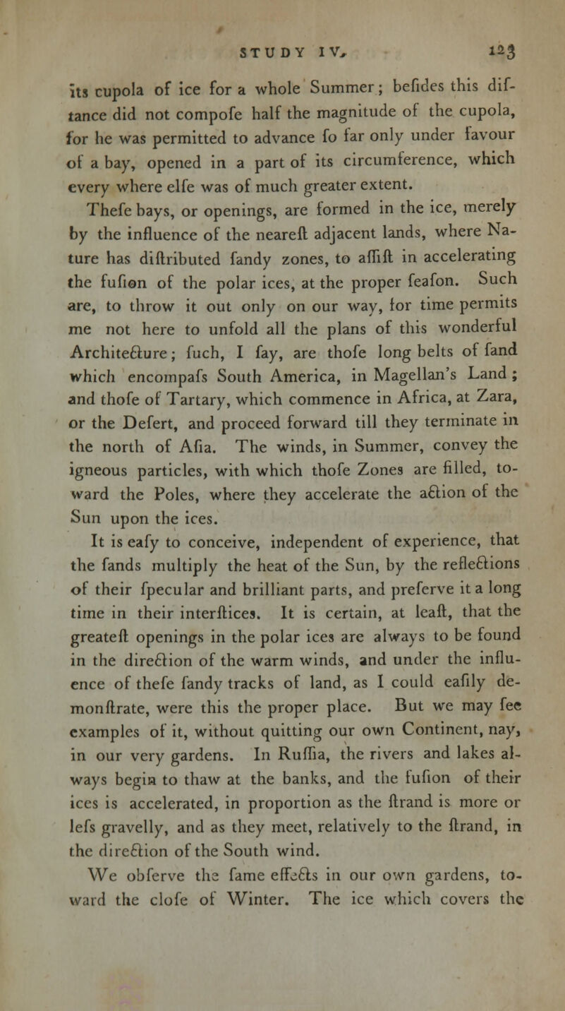 its cupola of ice for a whole Summer; befides this dif- tance did not compofe half the magnitude of the cupola, for he was permitted to advance fo far only under favour of a bay, opened in a part of its circumference, which every where elfe was of much greater extent. Thefe bays, or openings, are formed in the ice, merely by the influence of the neareft adjacent lands, where Na- ture has diftributed fandy zones, to am ft in accelerating the fufion of the polar ices, at the proper feafon. Such are, to throw it out only on our way, for time permits me not here to unfold all the plans of this wonderful Architecture; fuch, I fay, are thofe long belts of fand which encompafs South America, in Magellan's Land ; and thofe of Tartary, which commence in Africa, at Zara, or the Defert, and proceed forward till they terminate in the north of Afia. The winds, in Summer, convey the igneous particles, with which thofe Zones are filled, to- ward the Poles, where they accelerate the action of the Sun upon the ices. It is eafy to conceive, independent of experience, that the fands multiply the heat of the Sun, by the reflections of their fpecular and brilliant parts, and preferve it a long time in their interftices. It is certain, at leaft, that the greateft openings in the polar ices are always to be found in the direction of the warm winds, and under the influ- ence of thefe fandy tracks of land, as I could eafily de- monftrate, were this the proper place. But we may fee examples of it, without quitting our own Continent, nay, in our very gardens. In Ruflia, the rivers and lakes al- ways begin to thaw at the banks, and the fufion of their ices is accelerated, in proportion as the ftrand is more or lefs gravelly, and as they meet, relatively to the ftrand, in the direction of the South wind. We obferve the fame effects in our own gardens, to- ward the clofe of Winter. The ice which covers the