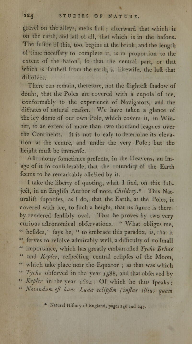 gravel on the alleys, melts fir ft ; afterward that which is on the earth, and laft of all, that which is in the bafons. The fufion of this, too, bfcgins at the brink, and the length of time neceffary to complete it, is in proportion to the extent of the bafon ; fo that the central part, or that which is farthefl from the earth, is likewife, the laft that diffolves. There can remain, therefore, not the flightcft fhadow of doubt, that the Poles are covered with a cupola of ice, conformably to the experience of Navigators, and the chelates of natural reafon. We have taken a glance of the icy dome of our own Pole, which covers it, in Win- ter, to an extent of more than two thoufand leagues over the Continents. It is not fo eafy to determine its eleva- tion at the centre, and under the very Pole; but the height muft be immenfe. Aftronomy fomctimes prefents, in the Heavens, an im- age of it fo confiderable, that the rotundity of the Earth feems to be remarkably affected by it. I take the liberty of quoting, what I find, on this fub- jeft, in an Englifh Author of note, Childrey* This Nat- uralift fuppofes, as I do, that the Earth, at the Poles, is covered with ice, to fuch a height, that its figure is there- by rendered fenfibly oval. This he proves by two very curious aftronomical obfervations.  What obliges me,  befides, fays he,  to embrace this paradox, is, that it  ferves to refolve admirably well, a difficulty of no fmall  importance, which has greatly embarraffed Tycho Brha'e  and Kepler, refpefting central eclipfes of the Moon, ** which take place near the Equator ; as that was which  Tycho obferved in the year 1588, and thatobferved by  Kepler in the year 1624 : Of which he thus fpcaks : H Notandum ejl hanc Luna: edipfim (injlar illius quam * Natural Uiflory of England, pages 246 and 247.