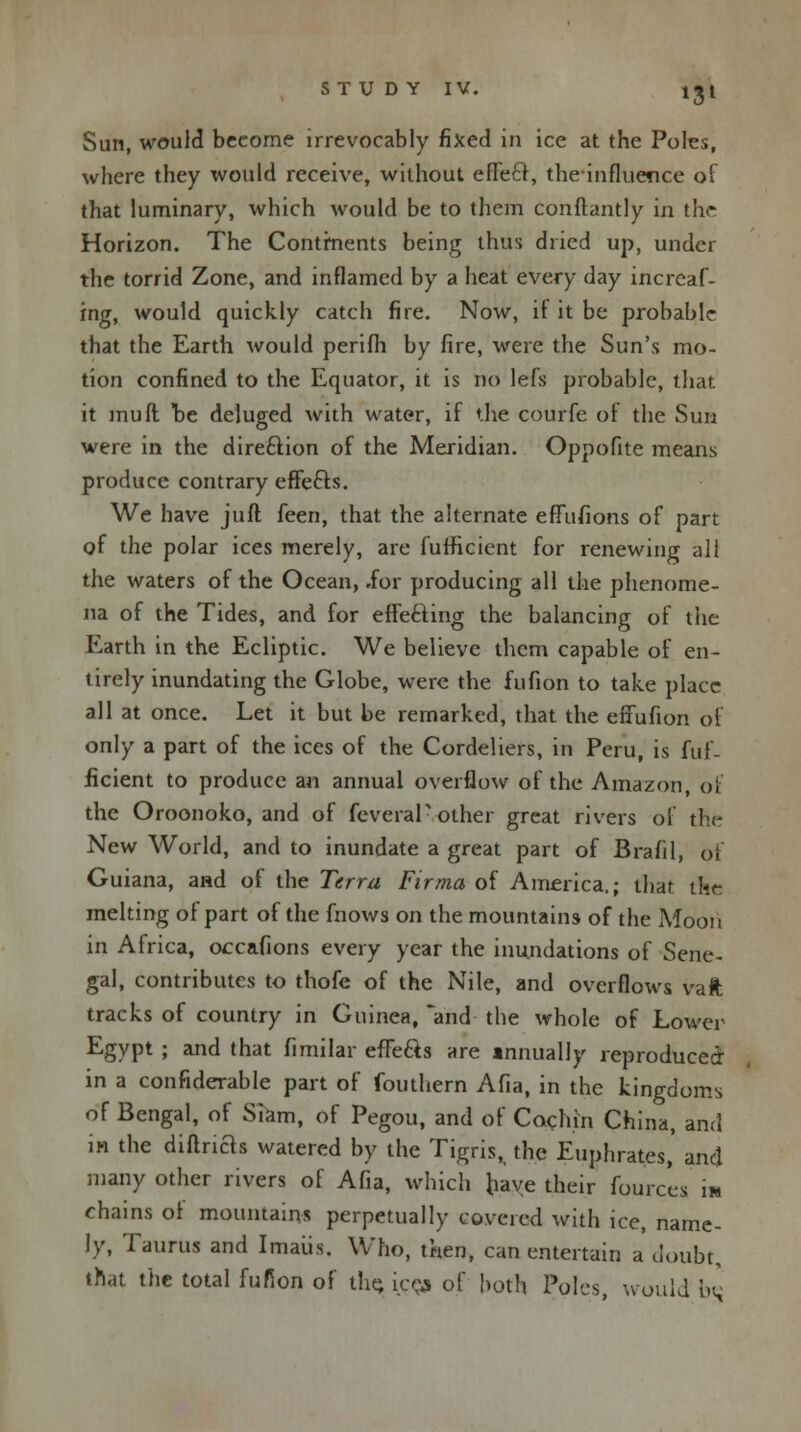 *3l Sun, would become irrevocably fixed in ice at the Poles, where they would receive, without effect, theinfluence of that luminary, which would be to them conftantly in the Horizon. The Continents being thus dried up, under the torrid Zone, and inflamed by a heat every day increaf- ing, would quickly catch fire. Now, it it be probable that the Earth would perifii by fire, were the Sun's mo- tion confined to the Equator, it is no lefs probable, that. it muft be deluged with water, if the courfe of the Sun were in the direction of the Meridian. Oppofite means produce contrary effects. We have juft feen, that the alternate effufions of part of the polar ices merely, are fufficient for renewing all the waters of the Ocean, .for producing all the phenome- na of the Tides, and for effecting the balancing of the Earth in the Ecliptic. We believe them capable of en- tirely inundating the Globe, were the fufion to take place all at once. Let it but be remarked, that the effunon of only a part of the ices of the Cordeliers, in Peru, is fuf- ficient to produce an annual overflow of the Amazon, of the Oroonoko, and of feveraP other great rivers of trie New World, and to inundate a great part of Brafil, of Guiana, and of the Terra Firma of America.; that the melting of part of the fnows on the mountains of the Moon in Africa, occafions every year the inundations of Sene- gal, contributes to thofe of the Nile, and overflows vaft tracks of country in Guinea, and the whole of Lower Egypt ; and that fimilar efle&s are annually reproduced in a confiderable part of fouthern Afia, in the kingdoms of Bengal, of Slam, of Pegou, and of Cochin China, and in the diftrias watered by the Tigris, the Euphrates,' and many other rivers of Afia, which have their fourcea m chains of mountains perpetually covered with ice, name- ly, Taurus and Imaus. Who, then, can entertain a doubt, that the total fufion of the, ices of both Poles, would iN