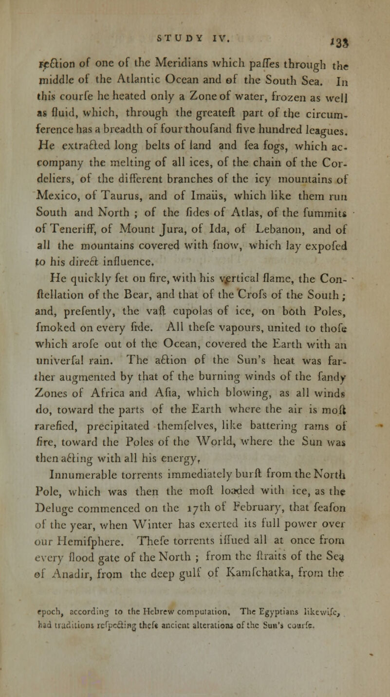 Fpftion of one of the Meridians which partes through the middle of the Atlantic Ocean and of the South Sea. In this courfe he heated only a Zone of water, frozen as well as fluid, which, through the greateft part of the circum- ference has a breadth of four thoufand five hundred leagues. He extra&ed long belts of land and fea fogs, which ac- company the melting of all ices, of the chain of the Cor- deliers, of the different branches of the icy mountains of Mexico, of Taurus, and of lmaiis, which like them run South and North ; of the fides of Atlas, of the fummits of Teneriff, of Mount Jura, of Ida, of Lebanon, and of all the mountains covered with fnow, which lay expofed to his direct influence. He quickly fet on fire, with his vertical flame, the Con- ftellation of the Bear, and that of the Crofs of the South ; and, prefently, the vaft cupolas of ice, on both Poles, fmoked on every frde. All thefe vapours, united to thofe which arofe out ot the Ocean, covered the Earth with an univerfal rain. The aftion of the Sun's heat was far- ther augmented by that of the burning winds of the fandy Zones of Africa and Afia, which blowing, as all winds do, toward the parts of the Earth where the air is molt rarefied, precipitated themfelves, like battering rams of fire, toward the Poles of the World, where the Sun was then acting with all his energy, Innumerable torrents immediately burft from the North Pole, which was then the moft loaded with ice, as the Deluge commenced on the 17th of February, that feafon of the year, when Winter has exerted its full power over our Hemifphere. Thefe torrents iffued all at once from every flood gate of the North ; from the Itraits of the Sea of Anadir, from the deep gulf of Kamfchatka, from the epoch, according to the Hebrew compulation. The Egyptians likewifc, had traditions rcf'pc&ing theft ancient alterations of the Sun's courfe.