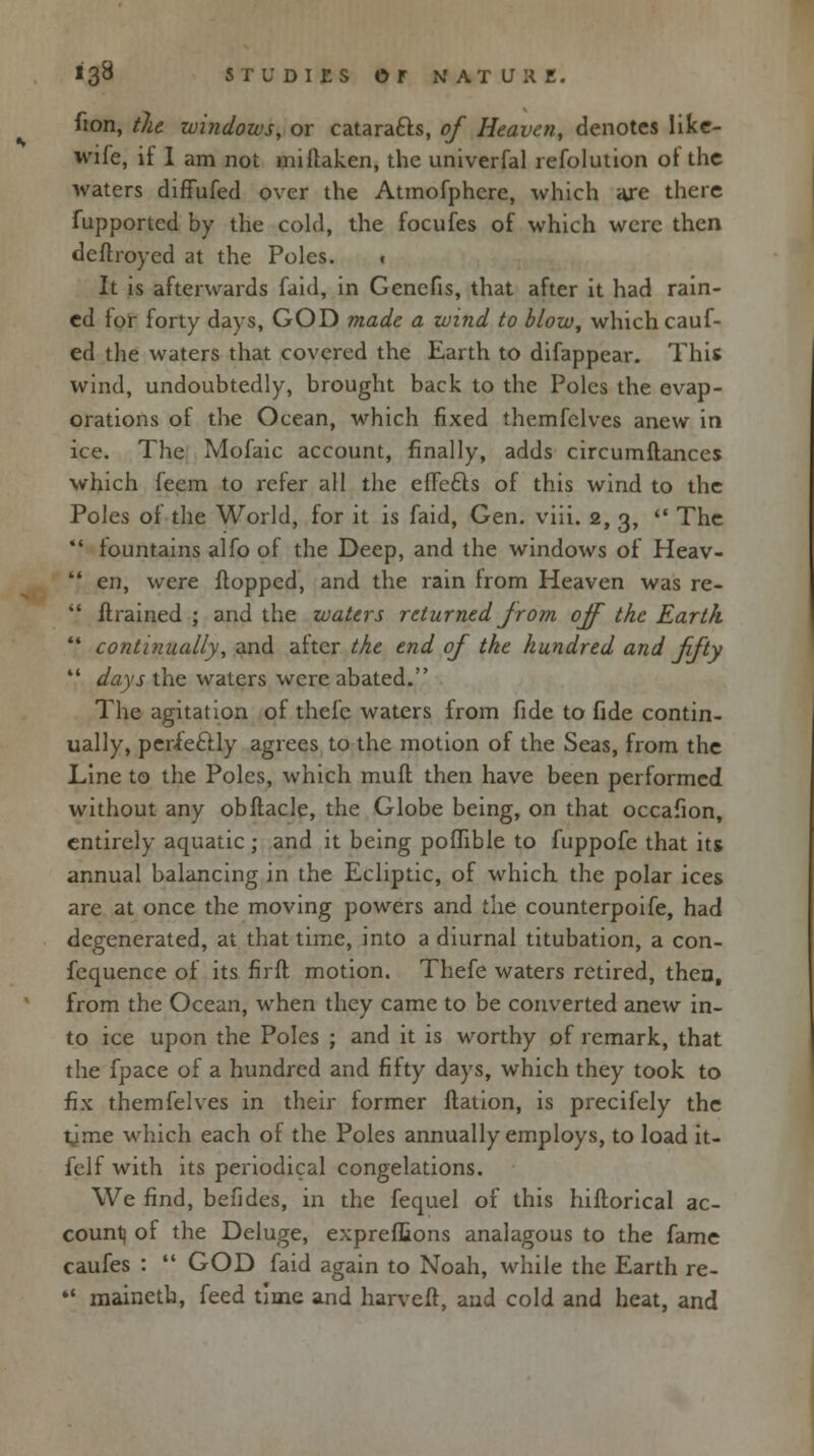 fion, the windows, or cataracts, of Heaven, denotes like- wife, it I am not millaken, the univerfal refolution ot the waters diffufed over the Atmofphere, which aje there fupportcd by the cold, the focufes of which were then deftroyed at the Poles. < It is afterwards faid, in Genefis, that after it had rain- ed for forty days, GOD made a wind to blow, which cauf- ed the waters that covered the Earth to difappear. This wind, undoubtedly, brought back to the Poles the evap- orations of the Ocean, which fixed themfclves anew in ice. The Mofaic account, finally, adds circumftances which feem to refer all the effcfts of this wind to the Poles of the World, for it is faid, Gen. viii. 2, 3,  The  fountains alfo of the Deep, and the windows of Heav-  en, were flopped, and the rain from Heaven was re-  ftrained ; and the waters returned Jrom off the Earth ',' continually, and after the end of the hundred and fifty V days the waters were abated. The agitation of thefe waters from fide to fide contin- ually, perfectly agrees to the motion of the Seas, from the Line to the Poles, which muft then have been performed without any obflacle, the Globe being, on that occafion, entirely aquatic ; and it being poflible to fuppofe that its annual balancing in the Ecliptic, of which the polar ices are at once the moving powers and the counterpoife, had degenerated, at that time, into a diurnal titubation, a con- fequence of its firfl motion. Thefe waters retired, then, from the Ocean, when they came to be converted anew in- to ice upon the Poles ; and it is worthy of remark, that the fpace of a hundred and fifty days, which they took to fix themfelves in their former ftation, is precifely the tjme which each of the Poles annually employs, to load it- felf with its periodical congelations. We find, befides, in the fequel of this hiftorical ac- count) of the Deluge, expreflions analagous to the fame caufes :  GOD faid again to Noah, while the Earth re-  mainetb, feed time and harvefr, and cold and heat, and