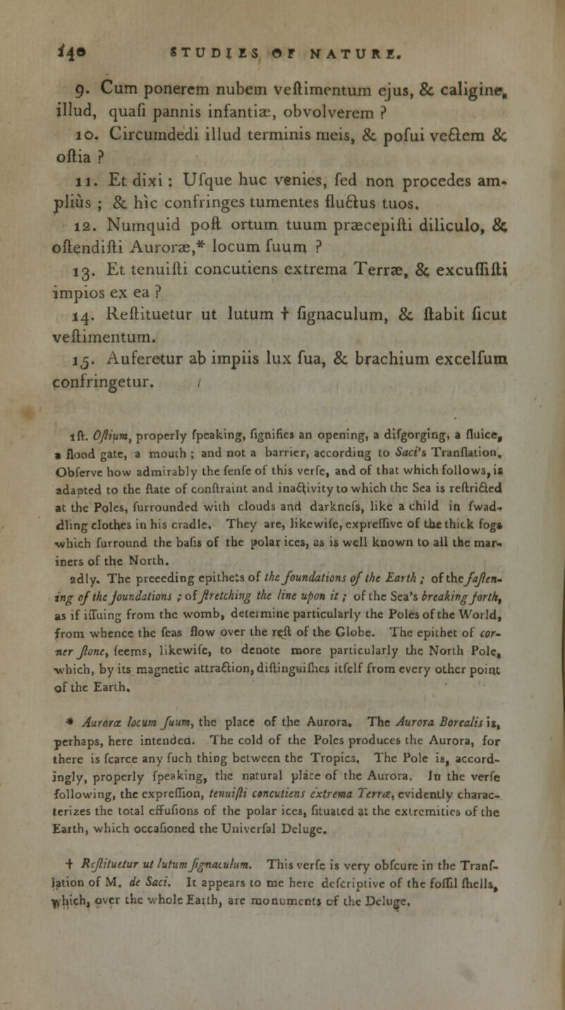 9. Cum ponercm nubem veftimentum ejus, & caligine, illud, quafi pannis infamise, obvolverem ? 10. Circumdedi illud terminis meis, & pofui ve£tem 8c oflia ? 11. Et dixi: Ufque hue venies, fed non procedes am- plius ; & hie conlringes tumentes flu&us tuos. 12. Numquid poft ortum tuum praecepifti diliculo, & oftendifti Auroras,* locum fuum ? 13. Et tenuiiti concutiens extrema Terrae, 8c excufRIli impios ex ea ? 14. Reftituetur ut lutum + fignaculum, 8c flabit ficut veftimentum. 15. Auferetur ab impiis lux fua, & brachium excelfura confringetur. / lft. Ofium, properly fpcaking, fignifics an opening, a difgorging, a fluice, a flood gate, a mouih ; and not a barrier, according to Saci's Tranflation, Obferve how admirably the fenfe of this verfe, and of that which follows, is adapted to the ftate of conftraint and inactivity to which the Sea is reftri&ed at the Poles, furrounded with clouds and darknefs, like a child in fwad-. dling clothes in his cradle. They are, likewifc, exprcffivc of the thick fog* which furround the bafis of the polar ices, 25 is well known to all the mar- iners of the North. 2dly. The preceding epithets of the foundations of the Earth ; ofthefajlen- ing of the Joundations ; offrctcking the line upon it; of the Sea's breaking Jort/t, as if iffuing from the womb, determine particularly the Poles of the World, from whence the feas flow over the reft of the Globe. The epithet of cor- ner Jlonct feems, likewife, to denote more particularly die North Pole, •which, by its magnetic attraction, diftinguifhes itfelf from every other point of the Earth. * Aurora: locum fuum, the place of the Aurora. The Aurora Borealis is, perhaps, here intended. The cold of the Poles produces the Aurora, for there is fcarce any fuch thing between the Tropics. The Pole is, accord- ingly, properly fpeaking, the natural place of the Aurora. In the verfe following, the expreffion, tenuifti etneutiens extrema Terra, evidently charac- terizes the total effufions of the polar ices, fituatcd at the extremities of the Earth, which occafioned the Univerfal Deluge. + Rtjlituetur ut lutum fignaculum. This verfe is very obfeure in the Tranf- lation of M. de Saci. It appears to me here defcriptive of the foflil fhells, ^hich, over the whole Eailh, are monuments of the Deluge.