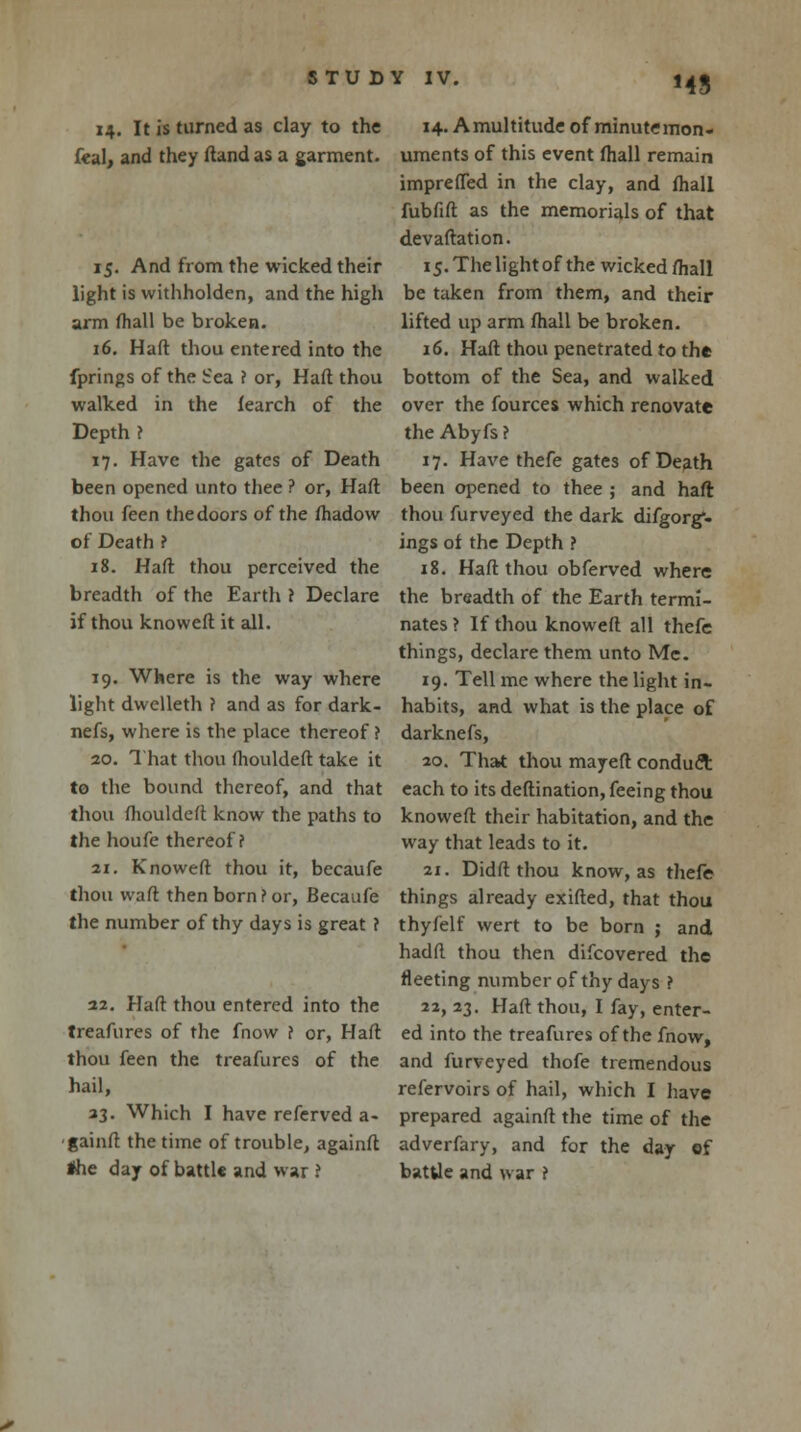 14. It is turned as clay to the feal, and they ftand as a garment. 15. And from the wicked their light is withholden, and the high arm fhall be broken. 16. Haft thou entered into the fprings of the Sea ? or, Haft thou walked in the fearch of the Depth ? 17. Have the gates of Death been opened unto thee ? or, Haft thou feen the doors of the fhadow of Death ? 18. Haft thou perceived the breadth of the Earth ? Declare if thou knoweft it all. 19. Where is the way where light dwelleth ? and as for dark- nefs, where is the place thereof ? 20. That thou fhouldeft take it to the bound thereof, and that thou fhouldeft know the paths to the houfe thereof? 21. Knoweft thou it, becaufe thou waft then born?or, Becaufe the number of thy days is great ? 22. Haft thou entered into the treafures of the fnow ? or, Haft thou feen the treafures of the hail, 23. Which I have referved a- ■gainft the time of trouble, againft *he day of battl* and war ? MS 14. Amultitude of minutemon- uments of this event fhall remain imprefled in the clay, and fhall fubfift as the memorials of that devaftation. 15. The light of the wicked fhall be taken from them, and their lifted up arm fhall be broken. 16. Haft thou penetrated to the bottom of the Sea, and walked over the fources which renovate the Abyfs ? 17. Have thefe gates of Death been opened to thee ; and haft thou furveyed the dark difgorg*- ings of the Depth ? 18. Haft thou obferved where the breadth of the Earth termi- nates ? If thou knoweft all thefe things, declare them unto Me. 19. Tell me where the light in- habits, and what is the place of darknefs, 20. That thou mayeft conduct each to its deftination, feeing thou knoweft their habitation, and the way that leads to it. 21. Didft thou know, as thefe things already exifted, that thou thyfelf wert to be born ; and hadft thou then difcovered the fleeting number of thy days ? 22. 23. Haft thou, I fay, enter- ed into the treafures of the fnow, and furveyed thofe tremendous refervoirs of hail, which I have prepared againft the time of the adverfary, and for the day of batUe and war ?