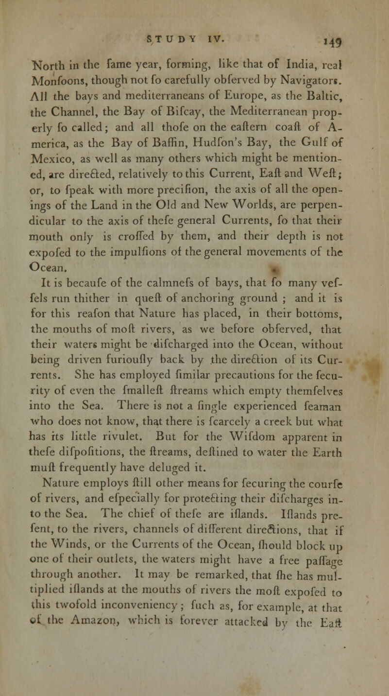 H9 North in the fame year, forming, like that of India, real Monfoons, though not fo carefully obferved by Navigators. All the bays and mediterraneans of Europe, as the Baltic, the Channel, the Bay of Bifcay, the Mediterranean prop- erly fo called; and all thofe on the eaftern coaft of A- merica, as the Bay of Baffin, Hudfon's Bay, the Gulf of Mexico, as well as many others which might be mention- ed, arc dire&ed, relatively to this Current, Eaft and Weft; or, to fpeak with more precifion, the axis of all the open- ings of the Land in the Old and New Worlds, are perpen- dicular to the axis of thefe general Currents, fo that their mouth only is croffed by them, and their depth is not expofed to the impulfions of the general movements of the Ocean. It is becaufe of the calmnefs of bays, that fo many vef- fels run thither in quell of anchoring ground ; and it is for this reafon that Nature has placed, in their bottoms, the mouths of mod rivers, as we before obferved, that their waters might be difcharged into the Ocean, without being driven furioufly back by .the direction of its Cur- rents. She has employed fimilar precautions for the fecu- rity of even the fmalleft ftrcarns which empty themfelves into the Sea. There is not a fingle experienced feaman who does not know, that there is fcarcely a creek but what has its little rivulet. But for the Wifdom apparent in thefe difpofitions, the ftreams, dcflined to water the Earth mull frequently have deluged it. Nature employs Hill other means for fecuring the courfe of rivers, and efpecially for protecting their difcharges in- to the Sea. The chief of thefe are illands. Iflands pre- fent, to the rivers, channels of different directions, that if the Winds, or the Currents of the Ocean, Ihould block up one of their outlets, the waters might have a free palfagc through another. It may be remarked, that Ihe has mul- tiplied illands at the mouths of rivers the moll expofed to this twofold inconveniency; fuch as, for example, at that of the Amazon, which is forever attacked by the Eaft