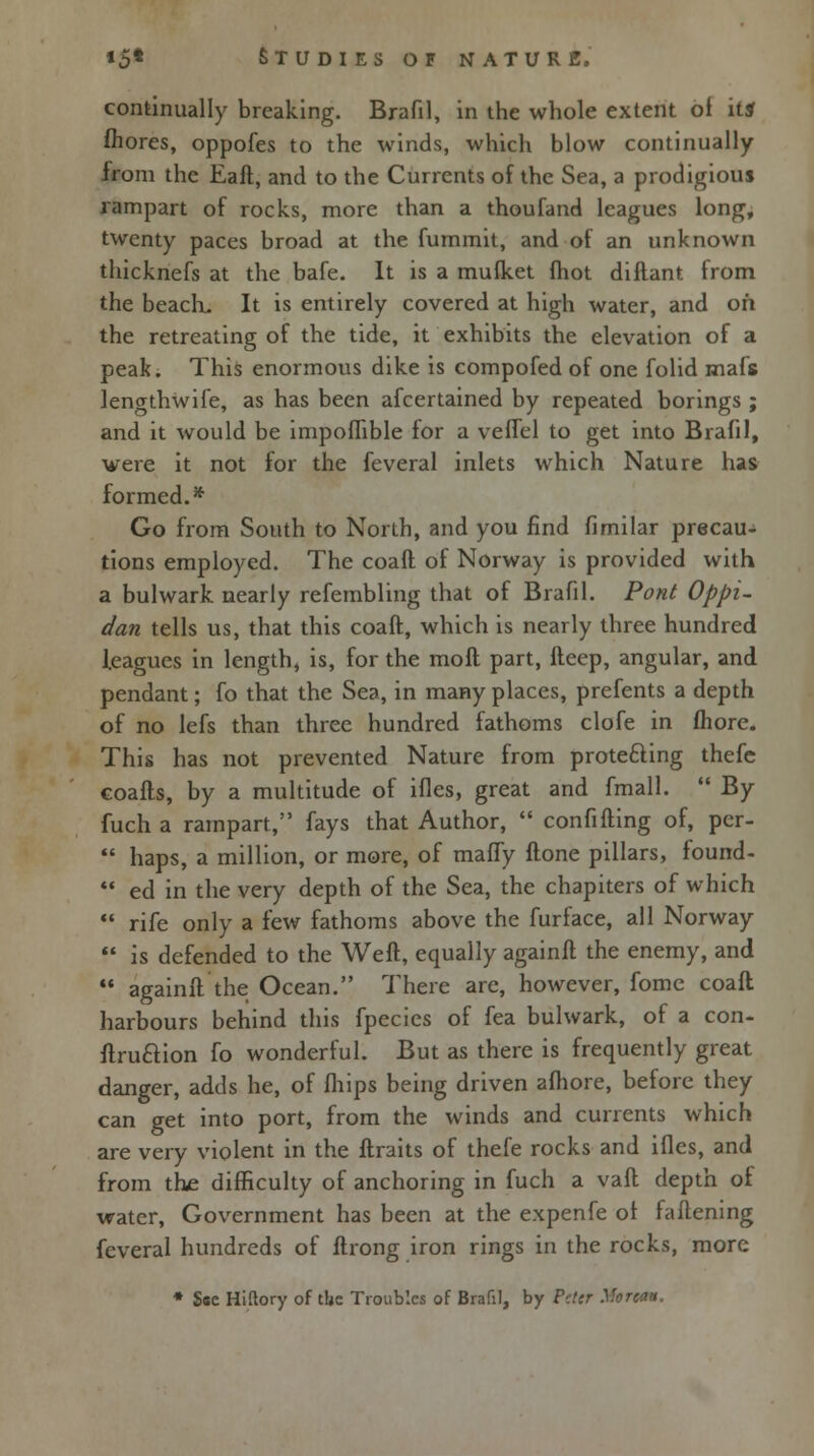 continually breaking. Brafil, in the whole extent of it* fhores, oppofes to the winds, which blow continually from the Eaft, and to the Currents of the Sea, a prodigious rampart of rocks, more than a thoufand leagues long, twenty paces broad at the fummit, and of an unknown thicknefs at the bafe. It is a mufket fhot diftant from the beach. It is entirely covered at high water, and oh the retreating of the tide, it exhibits the elevation of a peak. This enormous dike is compofed of one folid mafs lengthwife, as has been afcertained by repeated borings ; and it would be impoflible for a veflel to get into Brafil, were it not for the feveral inlets which Nature has formed.* Go from South to North, and you find fimilar precau- tions employed. The coaft of Norway is provided with a bulwark nearly refembling that of Brafil. Pont Oppi- dan tells us, that this coaft, which is nearly three hundred leagues in length, is, for the moft part, lleep, angular, and pendant; fo that the Sea, in many places, prefents a depth of no lefs than three hundred fathoms clofe in fhore. This has not prevented Nature from protecting thefe coafts, by a multitude of ifles, great and fmall.  By fuch a rampart, fays that Author,  confifting of, per-  haps, a million, or more, of maffy ftone pillars, found-  ed in the very depth of the Sea, the chapiters of which  rife only a few fathoms above the furface, all Norway  is defended to the Weft, equally againft the enemy, and  againft the Ocean. There arc, however, fomc coaft harbours behind this fpecies of fea bulwark, of a con- ftruftion fo wonderful. But as there is frequently great danger, adds he, of fhips being driven afhore, before they can get into port, from the winds and currents which are very violent in the ftraits of thefe rocks and ifles, and from the difficulty of anchoring in fuch a vaft depth of water, Government has been at the expenfe ol fattening feveral hundreds of ftrong iron rings in the rocks, more * See Hiftory of tbc Troubles of Brafil, by Pdcr More**.