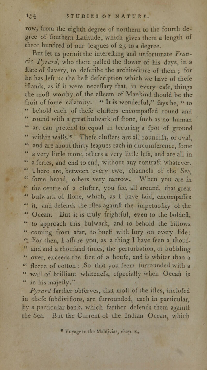 row, from the eighth degree of northern to the fourth de- gree of fouthern Latitude, which gives them a length of three hundred of our leagues of 25 to a degree. But let us permit the interefting and unfortunate Fran- cis Pyrard, who there patted the flower of his days, in a flate of flavery, to defcribe the archite&ure of them ; for he has left us the beft defcription which we have of thefe iflands, as if it were neceflary that, in every cafe, things the moll worthy of the efteem of Mankind mould be the fruit of fome calamity.  It is wonderful, fays he,  to  behold each of thefe chillers encompaffed round and  round with a great bulwark of done, fuch as no human  art can pretend to equal in fecuring a fpot of ground  within walls.* Thefe clufters are all roundifh, or oval, *' and are about thirty leagues each in circumference, fome  a very little more, others a very little lefs, and are all in  a feries, and end to end, without any contraft whatever.  There are, between every two, channels of the Sea,  fome broad, others very narrow. When you are in  the centre of a duller, you fee, all around, that great *' bulwark of ftone, which, as I have faid, encompafTes  it, and defends the ifles againlt the impetuofity of the  Ocean. But it is truly frightful, even to the boldeft,  to approach this bulwark, and to behold the billows  coming from afar, to burn1 with fury on every fide: 'i For then, 1 allure you, as a thing I have feen a thouf-  and and a thoufand times, the perturbation, or bubbling  over, exceeds the fize of a houfe, and is whiter than a '* fleece of cotton : So that you fecm furrounded with a  wall of brilliant whitenefs, efpecially when Ocean is *' in his majelly. Pyrard farther obferves, that moll of the ifles, inclofed in thefe fubdivifions, are furrounded, each in particular, by a particular bank, which farther defends them againft the Sea. But the Current of the Indian Ocean, which. • Voyage to the Maldivias, chap, x.