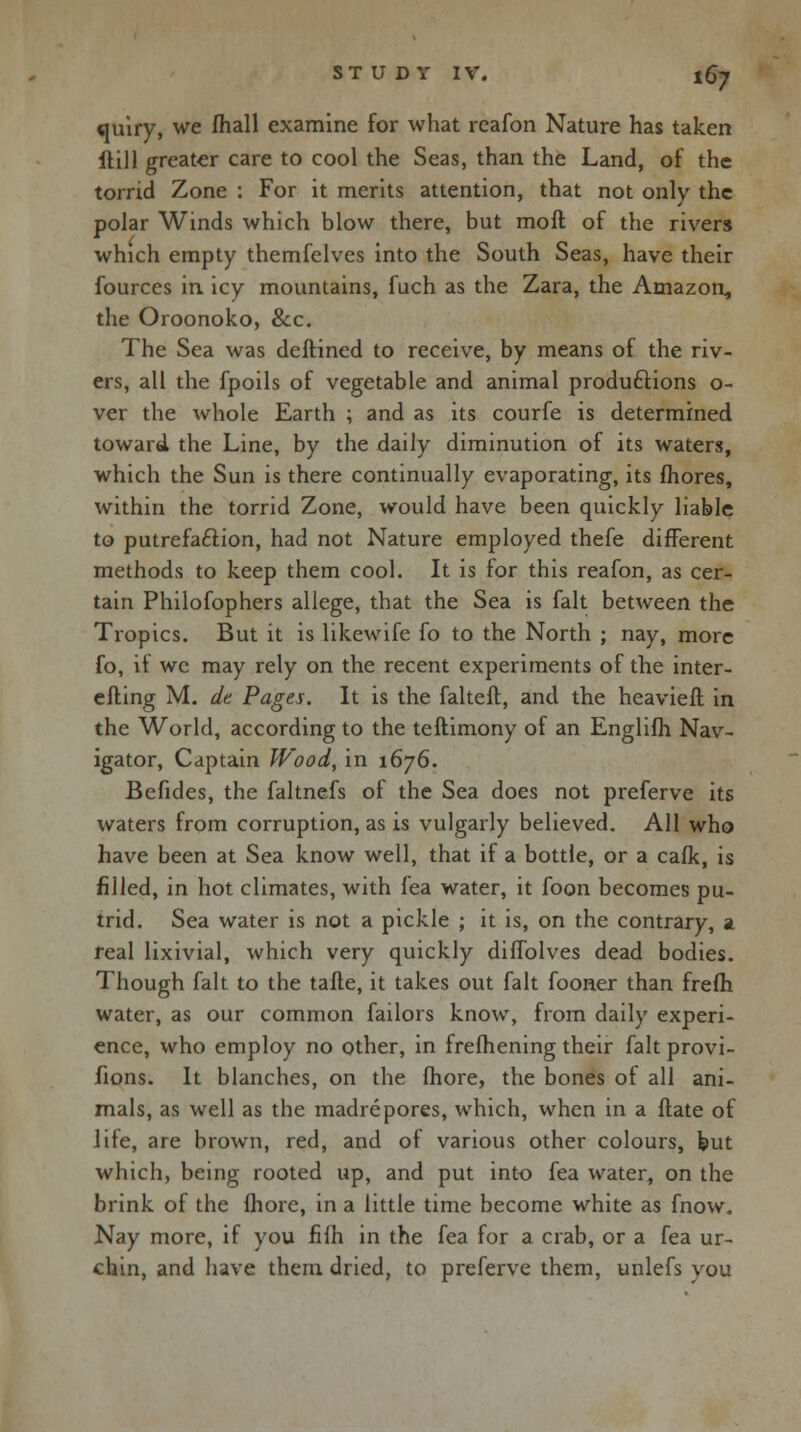 «uiry, we mail examine for what reafon Nature has taken ftill greater care to cool the Seas, than the Land, of the torrid Zone : For it merits attention, that not only the polar Winds which blow there, but moll of the rivers which empty themfelves into the South Seas, have their fources in icy mountains, fuch as the Zara, the Amazon, the Oroonoko, &c. The Sea was deftined to receive, by means of the riv- ers, all the fpoils of vegetable and animal productions o- ver the whole Earth ; and as its courfe is determined toward the Line, by the daily diminution of its waters, which the Sun is there continually evaporating, its mores, within the torrid Zone, would have been quickly liable to putrefaction, had not Nature employed thefe different methods to keep them cool. It is for this reafon, as cer- tain Philofophers allege, that the Sea is fait between the Tropics. But it is likewife fo to the North ; nay, more fo, if we may rely on the recent experiments of the inter- efling M. dt Pages. It is the falteft, and the heavier! in the World, according to the teftimony of an Englifh Nav- igator, Captain Wood, in 1676. Befides, the faltnefs of the Sea does not preferve its waters from corruption, as is vulgarly believed. All who have been at Sea know well, that if a bottle, or a cafk, is rilled, in hot climates, with fea water, it foon becomes pu- trid. Sea water is not a pickle ; it is, on the contrary, a real lixivial, which very quickly diffolves dead bodies. Though fait to the tafle, it takes out fait fooner than frefh water, as our common failors know, from daily experi- ence, who employ no other, in frefhening their fait provi- fions. It blanches, on the more, the bones of all ani- mals, as well as the madrepores, which, when in a ftate of life, are brown, red, and of various other colours, but which, being rooted up, and put into fea water, on the brink of the fhore, in a little time become white as fnow. Nay more, if you filh in the fea for a crab, or a fea ur- chin, and have them dried, to preferve them, unlefs you