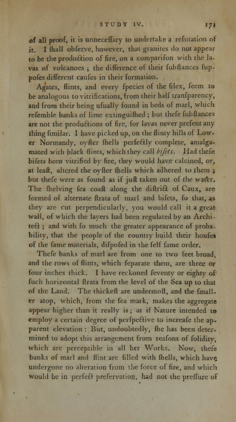 of all proof, it is unnecefTary to undertake a refutation of it. I fhall obferve, however, that granites do not appear to be the produ&ion of fire, on a comparifon with the la- vas of volcanoes ; the difference of their fubfiances fup- pofes different caufes in their formation. Agates, flints, and every fpecies of the filex, feem to be analogous to vitrifications, from their half tranfparency, and from their being ufually found in beds of marl, which refemble banks of lime extinguifhed ; but thefe fubftances are not the productions of fire, for lavas never prefent any- thing fimilar. I have picked up, on the flinty hills of Low- er Normandy, oyfter fhclls perfectly complete, amalga- mated with black flints, which they call bifets. Had thefe bifets been vitrified by fire, they would have calcined, or, at leaft, altered the oyfter fhclls which adhered to them j but thefe were as found as if juft taken out of the water. The fhelving fea coafl along the diflri£l of Caux, are formed of alternate flrata of marl and bifets, fo that, as they are cut perpendicularly, you would call it a great wall, of which the layers had been regulated by an Archi- tect ; and with fo much the greater appearance of proba- bility, that the people of the country build their houfe* of the fame materials, difpofed in the felf fame order, Thefe banks of marl are from one to two feet broad, and the rows of flints, which feparate them, are three or four inches thick. I have reckoned feventy or eighty of fuch horizontal flrata from the level of the Sea up to that of the Land. The thickefl are undermofl, and the fmall- er atop, which, from the fea mark, makes the aggregate appear higher than it really is; as if Nature intended to employ a certain degree of perfpcclive to increafe the ap- parent elevation : But, undoubtedly, fhe has been deter- mined to adopt this arrangement from reafons of folidity, which are perceptible in all her Works. Now, thefe banks of marl and flint arc filled with fhells, which have, undergone no alteration from the force of fire, and which would be in perfeel prefervation, had not the preffure of