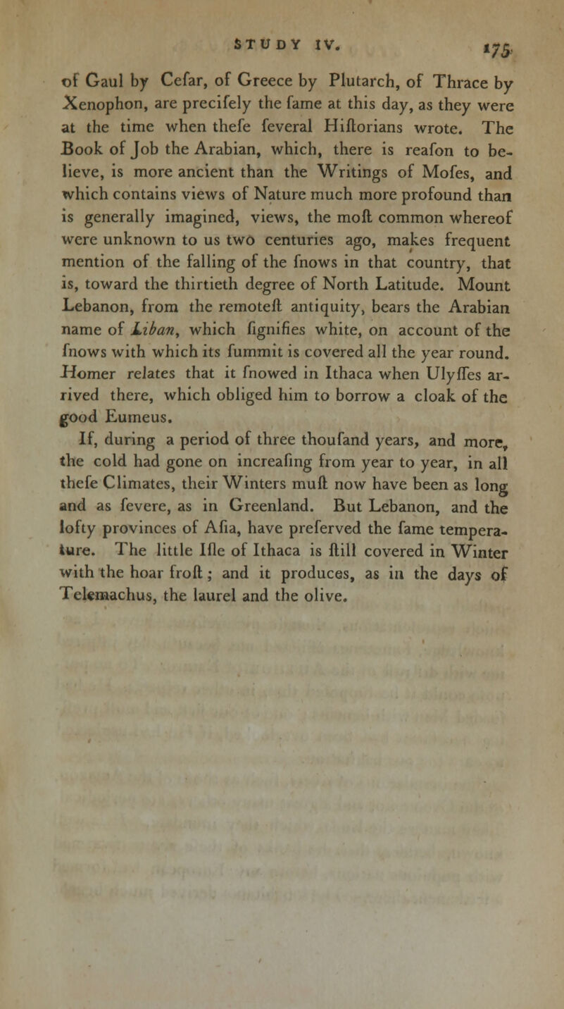 of Gaul by Cefar, of Greece by Plutarch, of Thrace by Xenophon, are precifely the fame at this day, as they were at the time when thefe feveral Hiflorians wrote. The Book of Job the Arabian, which, there is reafon to be- lieve, is more ancient than the Writings of Mofes, and which contains views of Nature much more profound than is generally imagined, views, the moft common whereof were unknown to us two centuries ago, makes frequent mention of the falling of the fnows in that country, that is, toward the thirtieth degree of North Latitude. Mount Lebanon, from the remoteft antiquity, bears the Arabian name of Liban, which fignifies white, on account of the fnows with which its fummit is covered all the year round. Homer relates that it fnowed in Ithaca when Ulyfles ar- rived there, which obliged him to borrow a cloak of the good Eumeus. If, during a period of three thoufand years, and more, the cold had gone on increafing from year to year, in all thefe Climates, their Winters mull now have been as long and as fevere, as in Greenland. But Lebanon, and the lofty provinces of Afia, have preferved the fame tempera- ture. The little Ifle of Ithaca is ftill covered in Winter with the hoar froft; and it produces, as in the days of Tekmachus, the laurel and the olive.