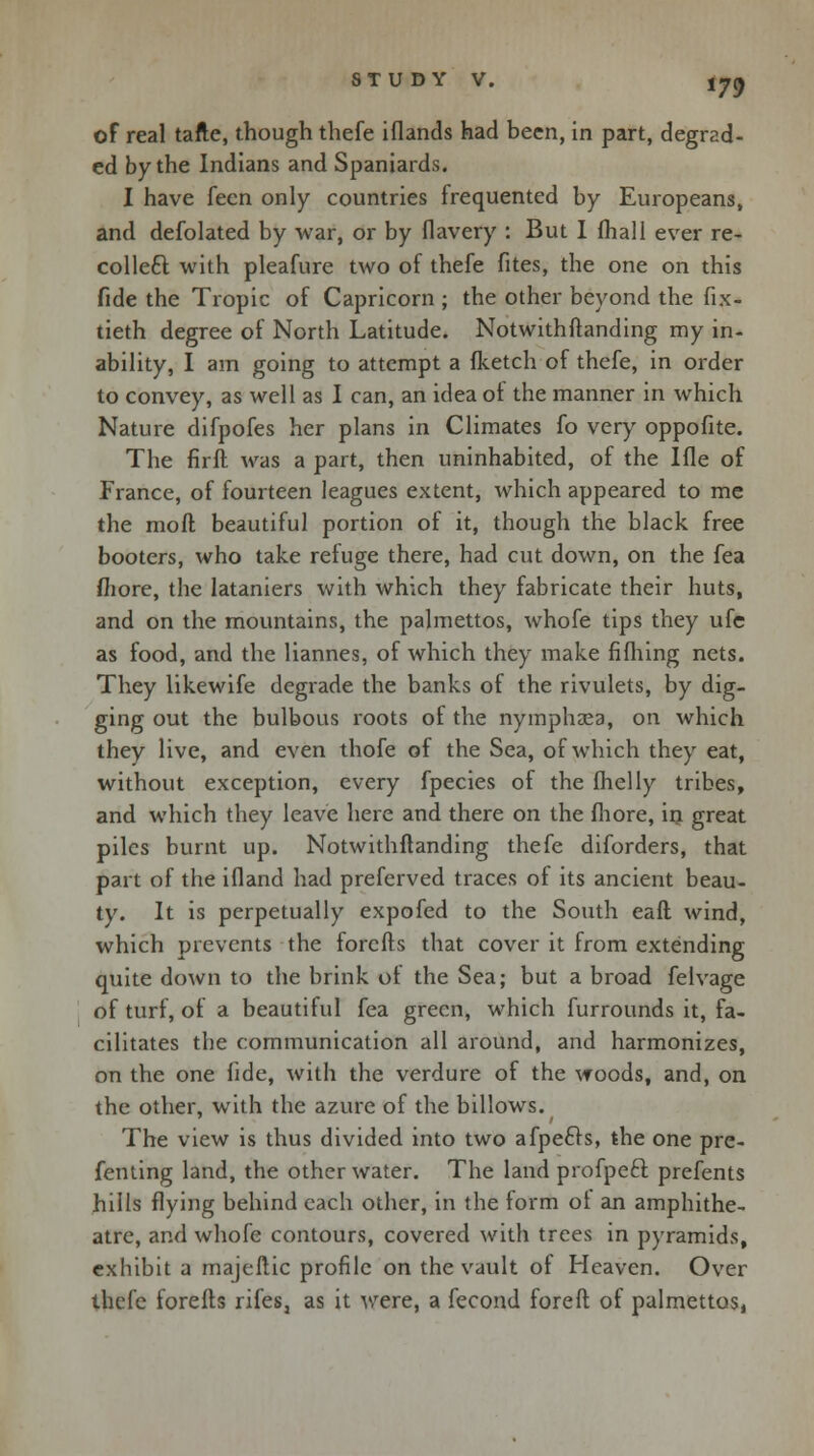 of real tafte, though thefe iflands had been, in part, degrad- ed by the Indians and Spaniards. I have fecn only countries frequented by Europeans, and defolated by war, or by flavery : But I (hall ever re- collect with pleafure two of thefe fites, the one on this fide the Tropic of Capricorn ; the other beyond the fix- tieth degree of North Latitude. Notwithftanding my in- ability, I am going to attempt a (ketch of thefe, in order to convey, as well as I can, an idea of the manner in which Nature difpofes her plans in Climates fo very oppofite. The firft was a part, then uninhabited, of the Ifle of France, of fourteen leagues extent, which appeared to me the mod beautiful portion of it, though the black free booters, who take refuge there, had cut down, on the fea more, the lataniers with which they fabricate their huts, and on the mountains, the palmettos, whofe tips they ufe as food, and the liannes, of which they make fifhing nets. They likewife degrade the banks of the rivulets, by dig- ging out the bulbous roots of the nymphaea, on which they live, and even thofe of the Sea, of which they eat, without exception, every fpecies of the ihelly tribes, and which they leave here and there on the fliore, in great piles burnt up. Notwithftanding thefe diforders, that part of the ifland had preferved traces of its ancient beau- ty. It is perpetually expofed to the South eaft wind, which prevents the forcfts that cover it from extending quite down to the brink of the Sea; but a broad felvage of turf, of a beautiful fea green, which furrounds it, fa- cilitates the communication all around, and harmonizes, on the one fide, with the verdure of the woods, and, on the other, with the azure of the billows. The view is thus divided into two afpe£!s, the one pre- fenting land, the other water. The land profpecl prefents hills flying behind each other, in the form ot an amphithe- atre, and whofe contours, covered with trees in pyramids, exhibit a majeftic profile on the vault of Heaven. Over thefe forefts rifes, as it were, a fecond foreft of palmettos,