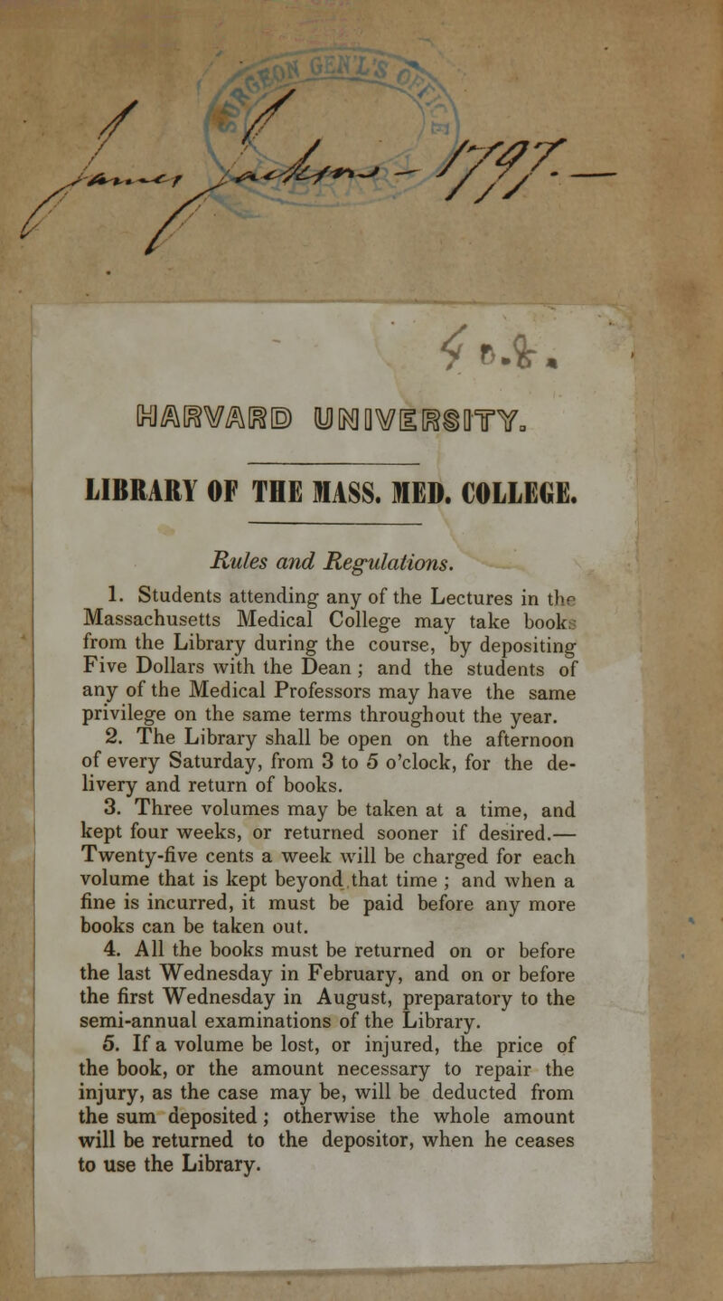 / *—~ .J J^trtf - ////■ £ ft.fr. Inl^KWiail® yMOWiHiOTY, LIBRARY OF THE MASS. HEM. COLLEGE. Rules and Regulations. 1. Students attending any of the Lectures in thr Massachusetts Medical College may take book from the Library during the course, by depositing Five Dollars with the Dean ; and the students of any of the Medical Professors may have the same privilege on the same terms throughout the year. 2. The Library shall be open on the afternoon of every Saturday, from 3 to 5 o'clock, for the de- livery and return of books. 3. Three volumes may be taken at a time, and kept four weeks, or returned sooner if desired.— Twenty-five cents a week will be charged for each volume that is kept beyond that time ; and when a fine is incurred, it must be paid before any more books can be taken out. 4. All the books must be returned on or before the last Wednesday in February, and on or before the first Wednesday in August, preparatory to the semi-annual examinations of the Library. 5. If a volume be lost, or injured, the price of the book, or the amount necessary to repair the injury, as the case may be, will be deducted from the sum deposited; otherwise the whole amount will be returned to the depositor, when he ceases to use the Library.