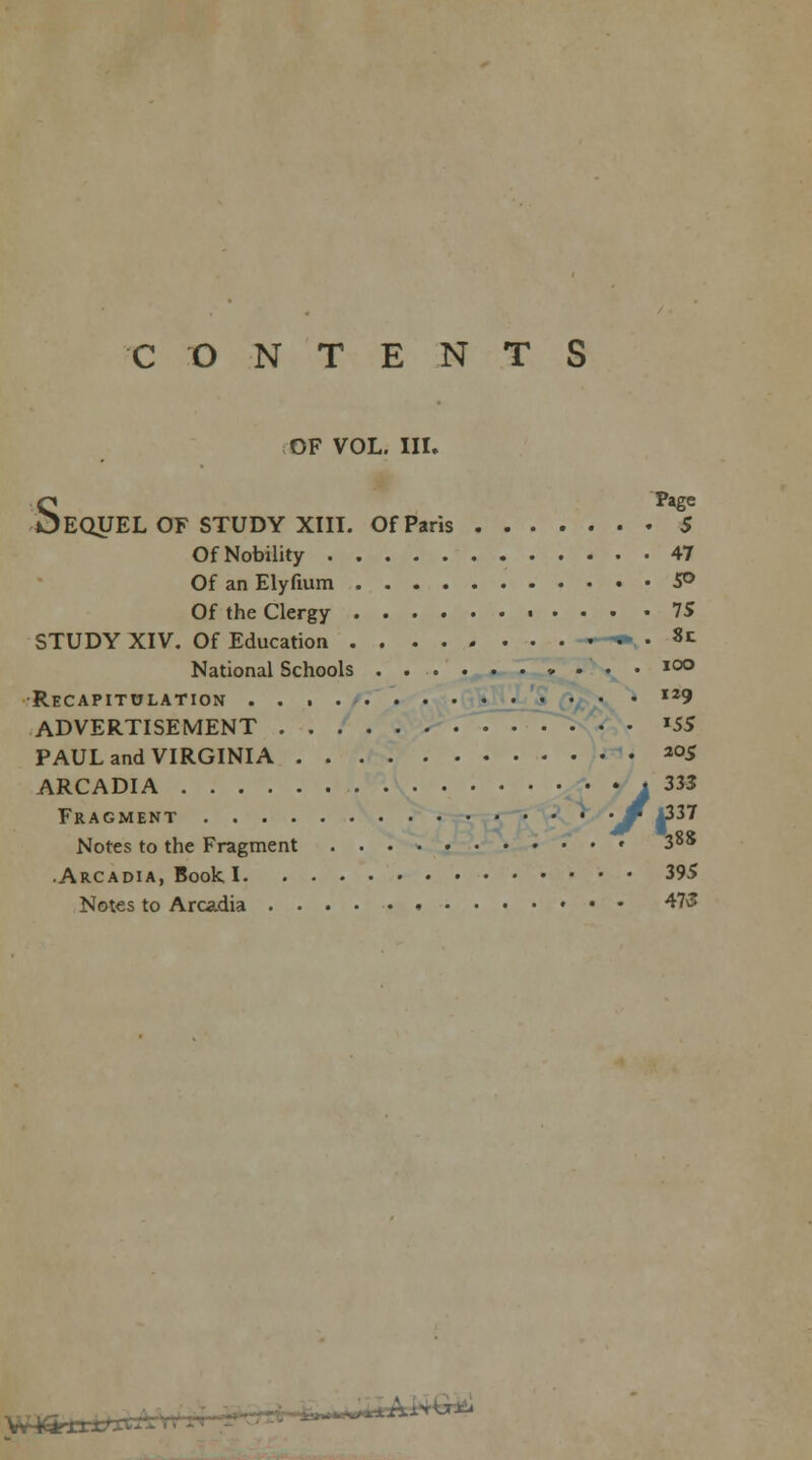 CONTENTS OF VOL. III. SPage EQUEL OF STUDY XIII. Of Paris 5 OfNobility 47 OfanElyfium 5° Of the Clergy 75 STUDY XIV. Of Education 8c National Schools , . . . ioo Recapitulation I29 ADVERTISEMENT *SS PAUL and VIRGINIA 2°5 ARCADIA j 333 Fragment • -0 £11 Notes to the Fragment • 388 .Arcadia, Book 1 395 Notes to Arcadia » 473 w**irc. i-faiIAWW