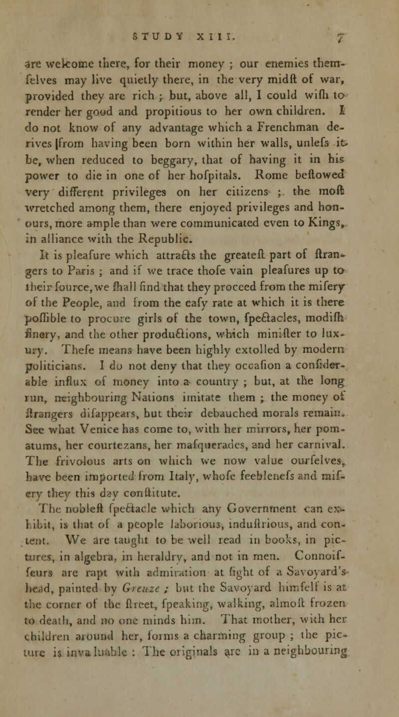 are welcome there, for their money ; our enemies them- felves may live quietly there, in the very midft of war, provided they are rich ; but, above all, I could wifli to render her good and propitious to her own children. I do not know of any advantage which a Frenchman de- rives |frorn having been born within her walls, unlefs it- be, when reduced to beggary, that of having it in his power to die in one of her hofpitals. Rome bellowed very different privileges on her citizens ; the moft wretched among them, there enjoyed privileges and hon- ours, more ample than were communicated even to Kings, in alliance with the Republic. It is pleafure which attracts the greatefl part of ftran* gers to Paris ; and if we trace thofe vain pleafures up to their fource, we fhall find that they proceed from the mifery of the People, and from the eafy rate at which it is there poffible to procure girls of the town, fpe&acles, modifh finery, and the other productions, which minifter to lux- ury. Thefe means have been highly extolled by modern politicians. I do not deny that they occafion a consider- able influx of money into a- country ; but, at the long run, neighbouring Nations imitate them -r the money of Grangers difappears, but their debauched morals remain. See what Venice has come to, with her mirrors, her pom- atums, her courtezans, her mafquerades, and her carnival. The frivolous arts on which we now value ourfelves, have been imported from Italy, whofe feeblenefs and mif- ery they this day constitute. The nobleft fpetlacle which any Government can e* hibit, is that of a people laborious, indulhious, and con- tent. We are taught to be well read in books, in pic- tures, in algebra, in heraldry, and not in men. Connoif- feurs arc rapt with admiration at fight of a Savoyard's- head, painted by Greuze ; but the Savoyard himfelt is at the corner of the flreet, fpeaking, walking, almoft frozen to death, and no one minds him. That mother, with her children around her, forms a charming group ; the pic- ture is inva limbic : The originals a/c in a neighbouring