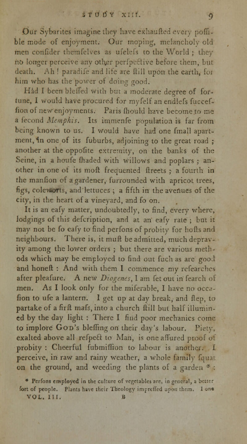 Our Sybarites imagine they have exhaufted every pofii- ble mode of enjoyment. Our moping, melancholy old men confuler themfelves as ufeleis to the World ; they no longer perceive any otl\er perfpective before them, but death. Ah ! paradife and life are Hill upon the earth, foi him who has the power of doim? fjood. Had I been blefled with but a moderate degree of for- tune, I would have procured for myfelf an endlefs fuccef- fion of new enjoyments. Paris mould have become to me a fecond Memphis. Its immenfe population is far from being known to us. I would have had one fmall apart- ment, 1n one of its fuburbs, adjoining to the great road ; another at the oppofite extremity, on the banks of the Seine, in a houfe (haded with willows and poplars ; an- other in one of its mod frequented flreets ; a fourth in the manfion of a gardener, furrounded with apricot trees, figs, colewsorts, and lettuces ; a fifth in the avenues of the city, in the heart of a vineyard, and fo on. It is an eafy matter, undoubtedly, to find, every where, lodgings of this defcription, and at an' eafy rate ; but it may not be fo eafy to find perfons of probity for hofts and neighbours. There is, it muft be admitted, much deprav- ity among the lower orders ; but there are various meth- ods which may be employed to find out fuch as are good and honeft : And with them I commence my refearches after pleafure. A new Diogenes, 1 am fet out in fearch of men. As I look only for the miferable, I have no occ<!- fion to ufe a lantern. I get up at day break, and flep, to partake of a firil mafs, into a church ftill but half illumin- ed by the day light : There I find poor mechanics come to implore God's blefling on their day's labour. Piety, exalted above all refpe£t to Man, is one afTured proof of probity : Cheerful fubmiflion to labour is another. I perceive, in raw and rainy weather, a whole family Cquat on the ground, and weeding the plants of a garden * : * Perfons employed in the culture of vegetables are, in general, a better fort of people. Plants have their Theology imprtlTed upon them. I one VOL. III. B