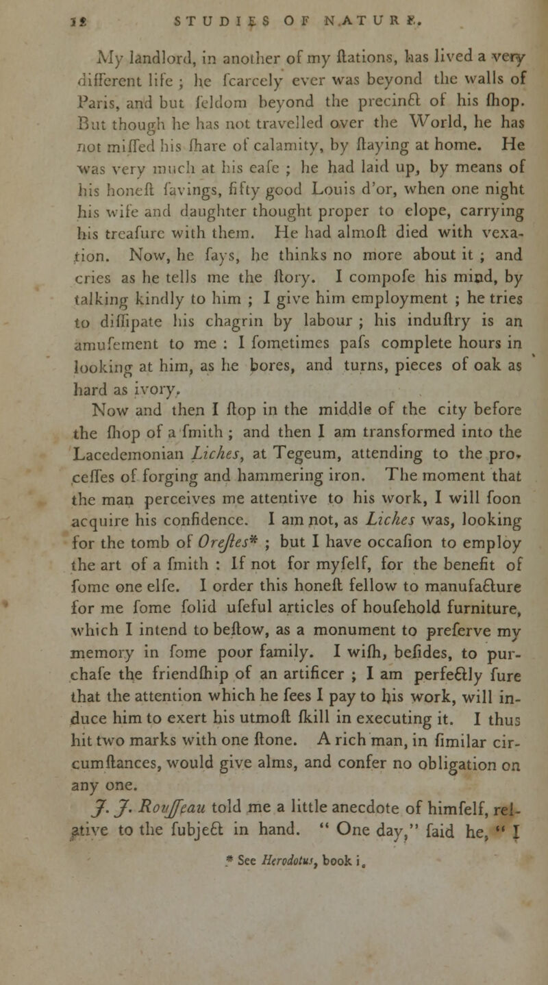 My landlord, in another of my flations, has lived a very- different life ; he fcarcely ever was beyond the walls of Paris, and but feldono beyond the precinct of his (hop. Rut though he has not travelled over the World, he has not miffed his fhare of calamity, by flaying at home. He was very much at his cafe ; he had laid up, by means of his honefl favings, fifty good Louis d'or, when one night his wife and daughter thought proper to elope, carrying his treafurc with them. He had almofl died with vexa- tion. Now, he fays, he thinks no more about it ; and cries as he tells me the ftory. I compofe his mind, by talking kindly to him ; I give him employment ; he tries to diffipate his chagrin by labour ; his induflry is an amufement to me : I fometimes pafs complete hours in lookiiicr at him, as he bores, and turns, pieces of oak as hard as ivory. Now and then I flop in the middle of the city before the fhop of a fmith ; and then I am transformed into the Lacedemonian Lickes, at Tegeum, attending to the pro. ceffes of forging and hammering iron. The moment that the man perceives me attentive to his work, I will foon acquire his confidence. I am not, as Lickes was, looking for the tomb of Orejles* ; but I have occafion to employ the art of a fmith : If not for myfelf, for the benefit of fome one elfc. I order this honefl fellow to manufacture for me fome folid ufeful articles of houfehold furniture, which I intend to beftow, as a monument to preferve my memory in fome poor family. I wifh, befides, to pur- chafe the friendfliip of an artificer ; I am perfectly fure that the attention which he fees I pay to his work, will in- duce him to exert his utmoft fkill in executing it. I thus hit two marks with one flone. A rich man, in fimilar cir- cumflances, would give alms, and confer no obligation on any one. J. J. Ronjfeau told me a little anecdote of himfelf, rel- ative to the fubjecl: in hand.  One day, faid he,  I • See Herodotus, book i,